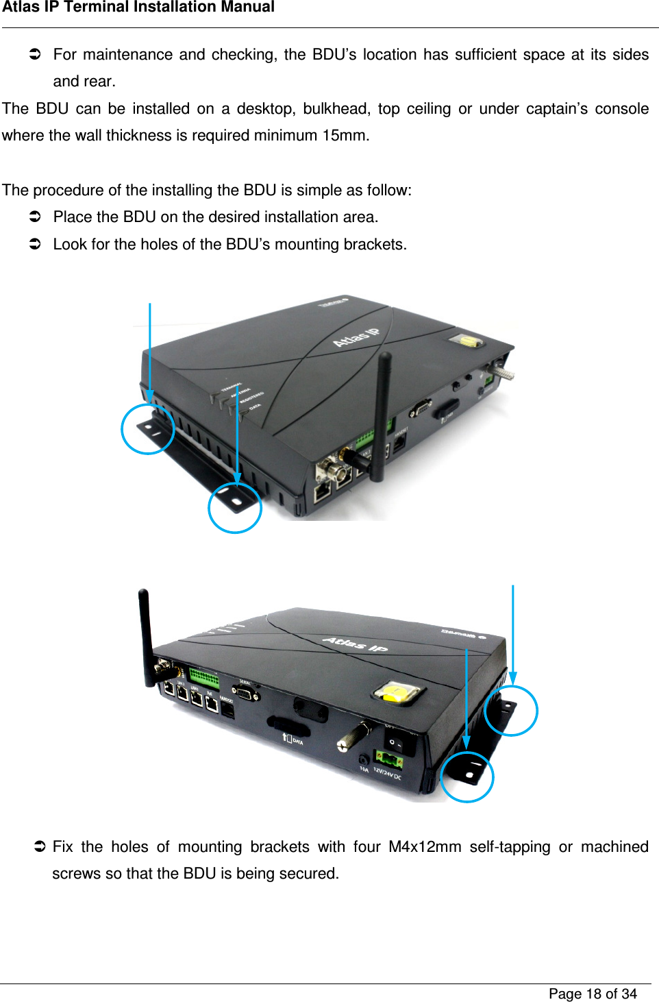    Atlas IP Terminal Installation Manual        Page 18 of 34      For maintenance and checking, the  BDU&rsquo;s location  has  sufficient space at  its  sides and rear.  The  BDU  can  be  installed  on  a  desktop,  bulkhead,  top  ceiling  or  under  captain&rsquo;s  console where the wall thickness is required minimum 15mm.  The procedure of the installing the BDU is simple as follow:   Place the BDU on the desired installation area.   Look for the holes of the BDU&rsquo;s mounting brackets.        Fix  the  holes  of  mounting  brackets  with  four  M4x12mm  self-tapping  or  machined screws so that the BDU is being secured.   