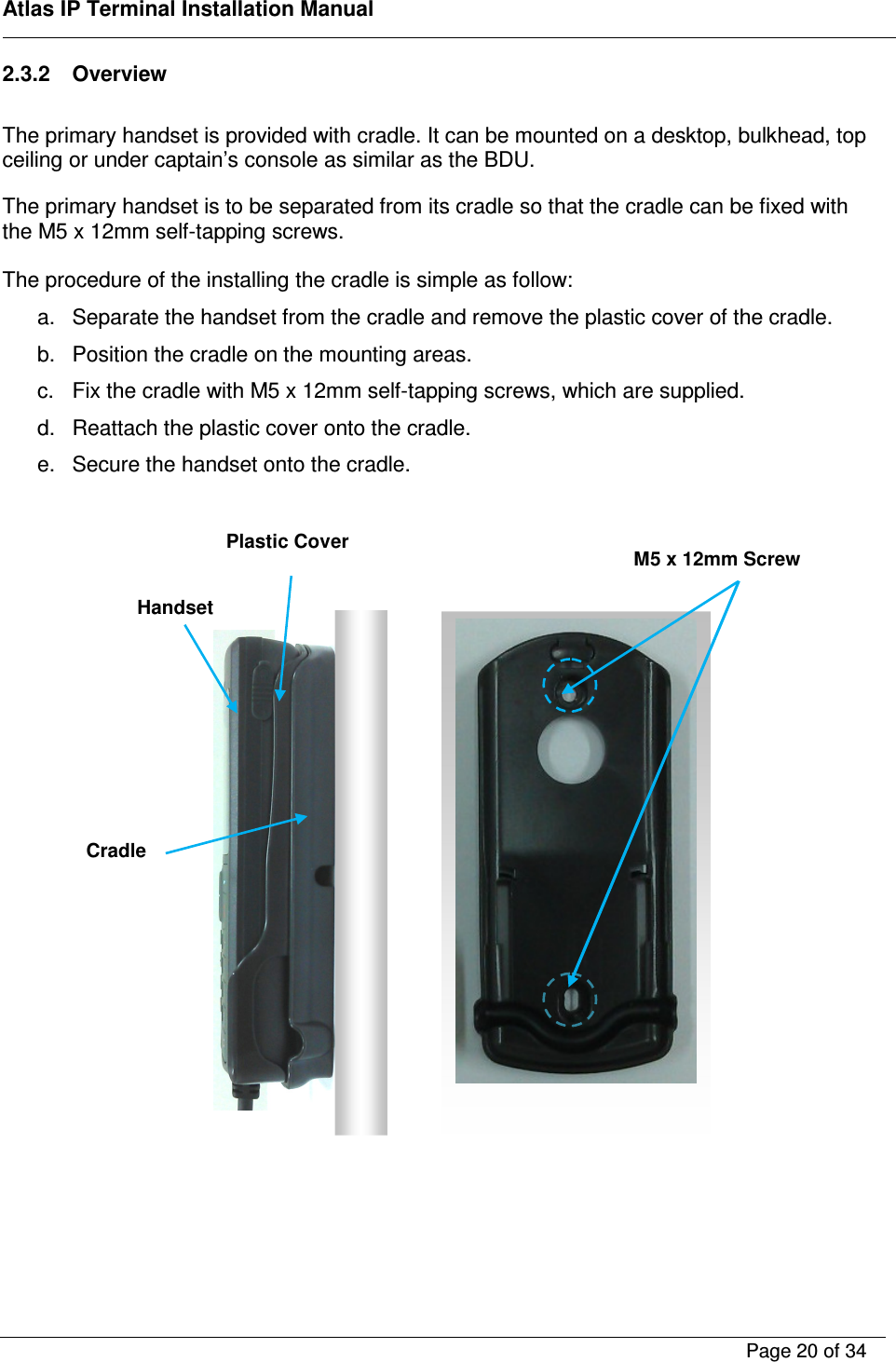    Atlas IP Terminal Installation Manual        Page 20 of 34    2.3.2  Overview  The primary handset is provided with cradle. It can be mounted on a desktop, bulkhead, top ceiling or under captain&rsquo;s console as similar as the BDU.  The primary handset is to be separated from its cradle so that the cradle can be fixed with the M5 x 12mm self-tapping screws.  The procedure of the installing the cradle is simple as follow: a.  Separate the handset from the cradle and remove the plastic cover of the cradle. b.  Position the cradle on the mounting areas. c.  Fix the cradle with M5 x 12mm self-tapping screws, which are supplied. d.  Reattach the plastic cover onto the cradle. e.  Secure the handset onto the cradle.                       Handset Cradle  M5 x 12mm Screw Plastic Cover 