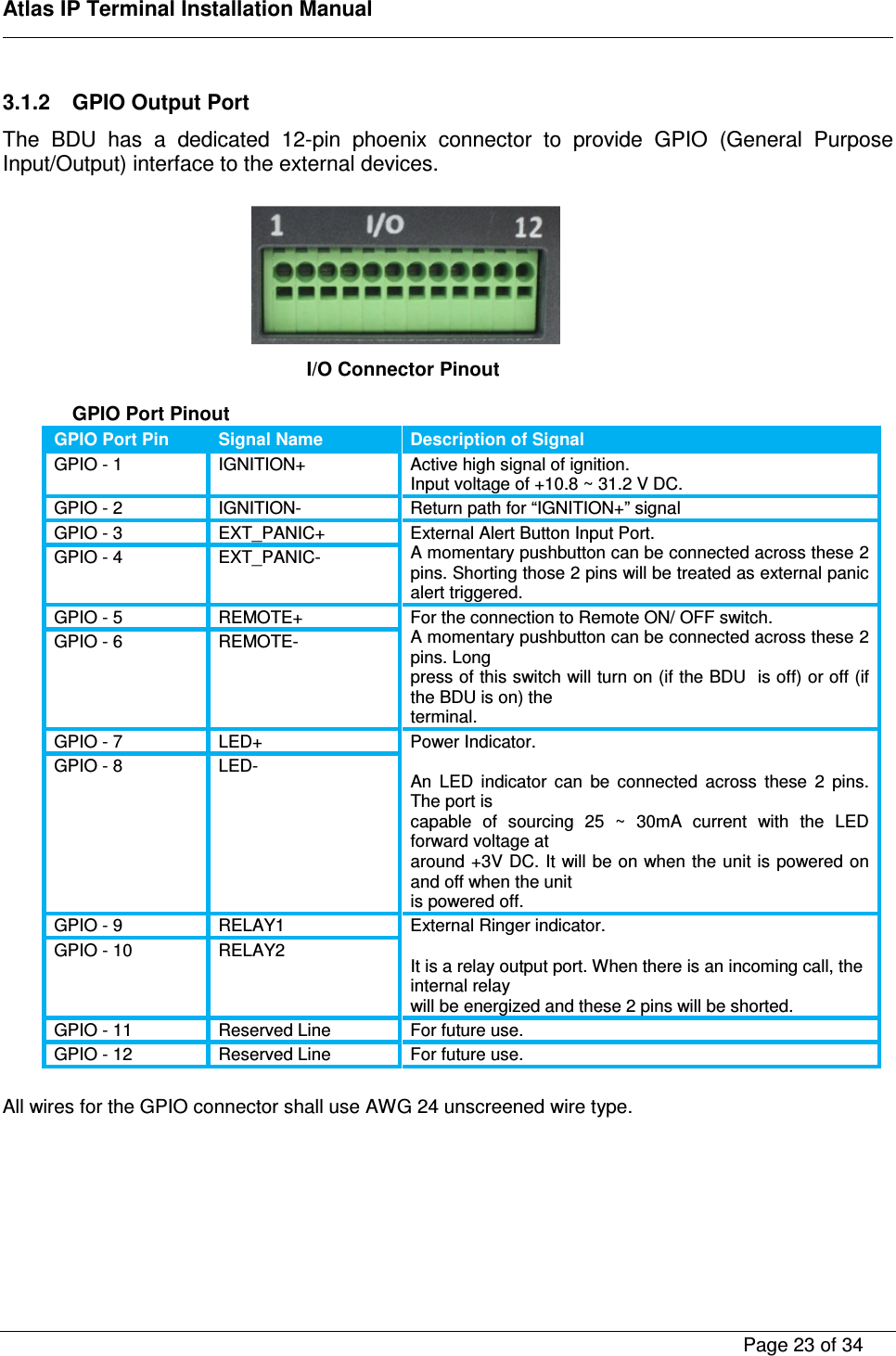    Atlas IP Terminal Installation Manual        Page 23 of 34    3.1.2  GPIO Output Port The  BDU  has  a  dedicated  12-pin  phoenix  connector  to  provide  GPIO  (General  Purpose Input/Output) interface to the external devices.        GPIO Port Pinout GPIO Port Pin Signal Name Description of Signal GPIO - 1  IGNITION+  Active high signal of ignition. Input voltage of +10.8 ~ 31.2 V DC. GPIO - 2  IGNITION-  Return path for &ldquo;IGNITION+&rdquo; signal GPIO - 3  EXT_PANIC+  External Alert Button Input Port. A momentary pushbutton can be connected across these 2 pins. Shorting those 2 pins will be treated as external panic alert triggered. GPIO - 4  EXT_PANIC- GPIO - 5  REMOTE+  For the connection to Remote ON/ OFF switch. A momentary pushbutton can be connected across these 2 pins. Long press of this switch will turn on (if the BDU  is off) or off (if the BDU is on) the terminal. GPIO - 6  REMOTE- GPIO - 7  LED+  Power Indicator.  An  LED  indicator  can  be  connected  across  these  2  pins. The port is capable  of  sourcing  25  ~  30mA  current  with  the  LED forward voltage at around +3V DC. It will be on when the unit is powered on and off when the unit is powered off. GPIO - 8  LED- GPIO - 9  RELAY1  External Ringer indicator.  It is a relay output port. When there is an incoming call, the internal relay will be energized and these 2 pins will be shorted. GPIO - 10  RELAY2 GPIO - 11  Reserved Line  For future use. GPIO - 12  Reserved Line  For future use.  All wires for the GPIO connector shall use AWG 24 unscreened wire type.       I/O Connector Pinout   