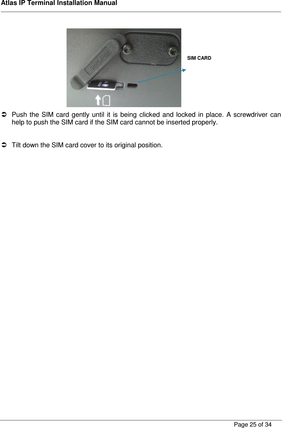    Atlas IP Terminal Installation Manual        Page 25 of 34       Push the SIM card gently until it  is  being  clicked and  locked in place. A screwdriver can help to push the SIM card if the SIM card cannot be inserted properly.    Tilt down the SIM card cover to its original position.   SIM CARD  