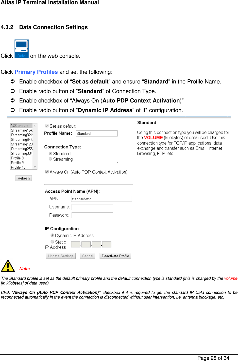    Atlas IP Terminal Installation Manual        Page 28 of 34    4.3.2  Data Connection Settings  Click   on the web console.  Click Primary Profiles and set the following:   Enable checkbox of &ldquo;Set as default&rdquo; and ensure &ldquo;Standard&rdquo; in the Profile Name.   Enable radio button of &ldquo;Standard&rdquo; of Connection Type.   Enable checkbox of &ldquo;Always On (Auto PDP Context Activation)&rdquo;   Enable radio button of &ldquo;Dynamic IP Address&rdquo; of IP configuration.   Note:  The Standard profile is set as the default primary profile and the default connection type is standard (this is charged by the volume [in kilobytes] of data used).  Click  &ldquo;Always  On  (Auto  PDP  Context  Actviation)&rdquo;  checkbox  if  it  is  required  to  get  the  standard  IP  Data  connection  to  be reconnected automatically in the event the connection is disconnected without user intervention, i.e. antenna blockage, etc.       