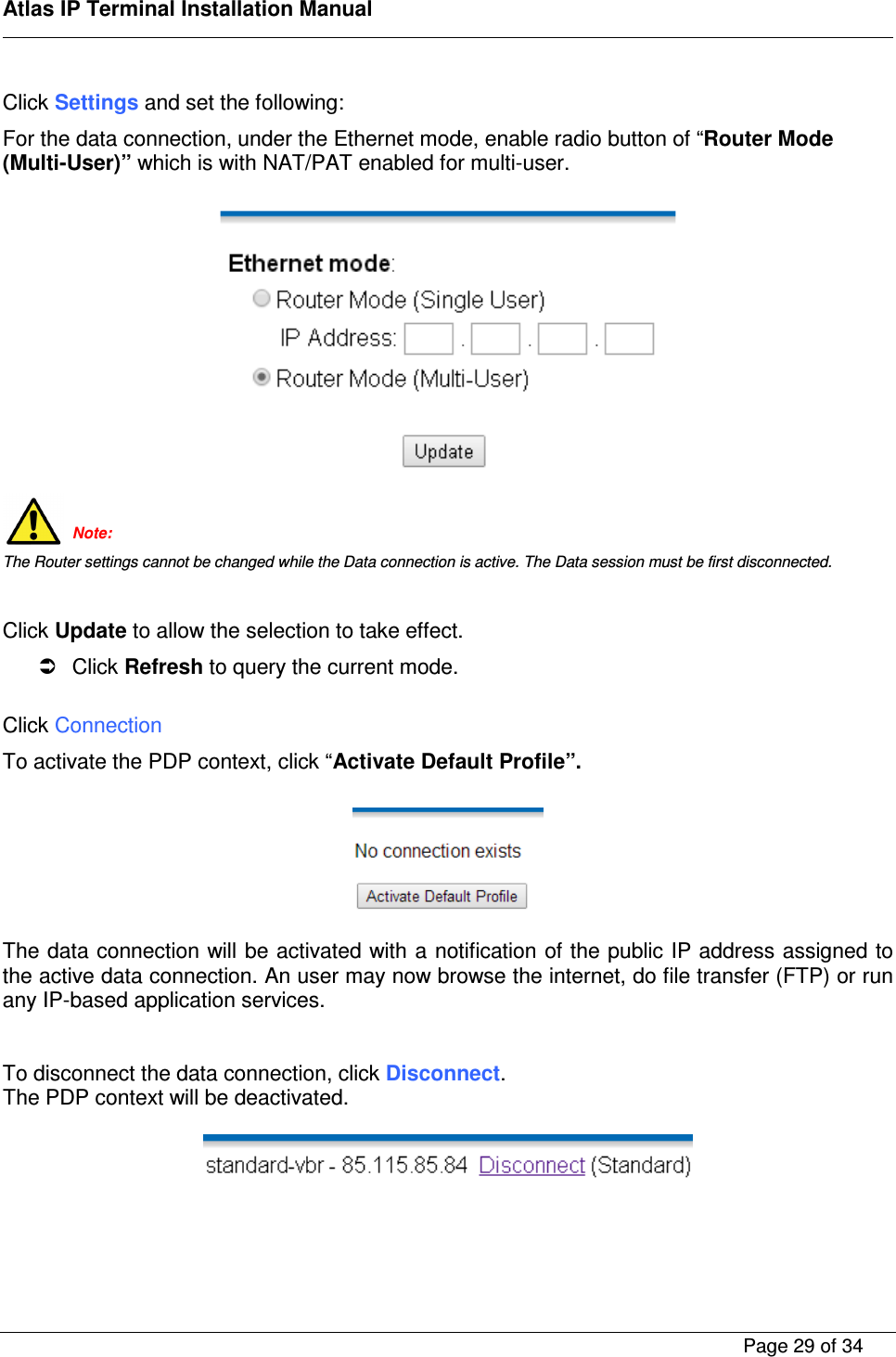    Atlas IP Terminal Installation Manual        Page 29 of 34    Click Settings and set the following: For the data connection, under the Ethernet mode, enable radio button of &ldquo;Router Mode (Multi-User)&rdquo; which is with NAT/PAT enabled for multi-user.     Note: The Router settings cannot be changed while the Data connection is active. The Data session must be first disconnected.  Click Update to allow the selection to take effect.   Click Refresh to query the current mode.  Click Connection To activate the PDP context, click &ldquo;Activate Default Profile&rdquo;.    The data connection will be activated with a notification of the public IP address assigned to the active data connection. An user may now browse the internet, do file transfer (FTP) or run any IP-based application services.   To disconnect the data connection, click Disconnect. The PDP context will be deactivated.      