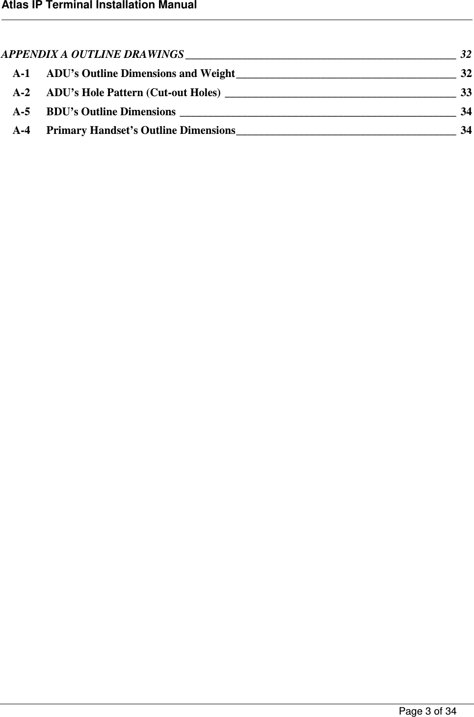    Atlas IP Terminal Installation Manual        Page 3 of 34    APPENDIX A OUTLINE DRAWINGS ________________________________________________  32 A-1 ADU&rsquo;s Outline Dimensions and Weight _______________________________________  32 A-2 ADU&rsquo;s Hole Pattern (Cut-out Holes) _________________________________________  33 A-5 BDU&rsquo;s Outline Dimensions _________________________________________________  34 A-4 Primary Handset&rsquo;s Outline Dimensions _______________________________________  34     