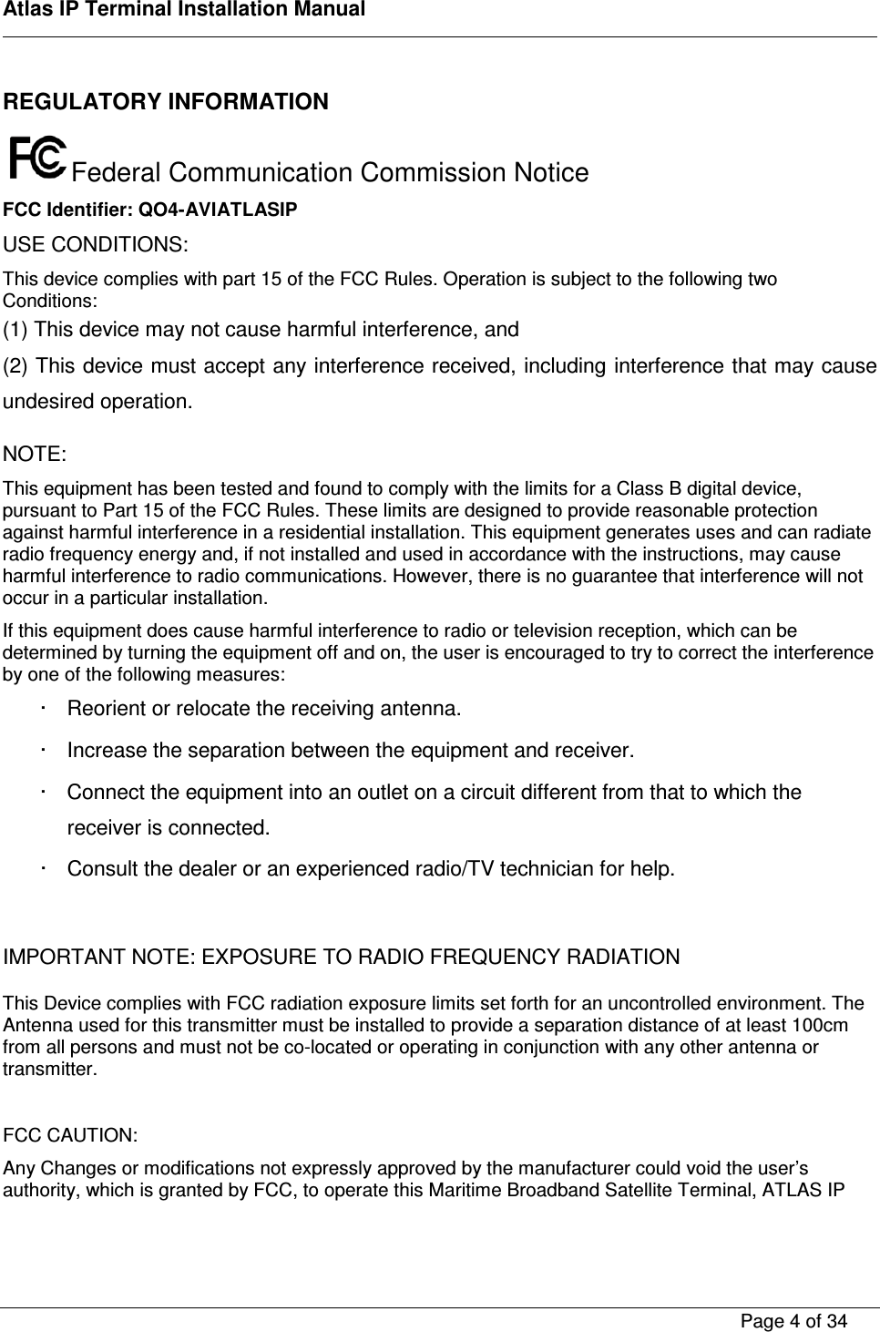    Atlas IP Terminal Installation Manual        Page 4 of 34    REGULATORY INFORMATION  Federal Communication Commission Notice FCC Identifier: QO4-AVIATLASIP USE CONDITIONS: This device complies with part 15 of the FCC Rules. Operation is subject to the following two Conditions: (1) This device may not cause harmful interference, and (2) This device must accept any interference received, including interference that may cause undesired operation. NOTE: This equipment has been tested and found to comply with the limits for a Class B digital device, pursuant to Part 15 of the FCC Rules. These limits are designed to provide reasonable protection against harmful interference in a residential installation. This equipment generates uses and can radiate radio frequency energy and, if not installed and used in accordance with the instructions, may cause harmful interference to radio communications. However, there is no guarantee that interference will not occur in a particular installation. If this equipment does cause harmful interference to radio or television reception, which can be determined by turning the equipment off and on, the user is encouraged to try to correct the interference by one of the following measures: &middot;  Reorient or relocate the receiving antenna. &middot;  Increase the separation between the equipment and receiver. &middot;  Connect the equipment into an outlet on a circuit different from that to which the receiver is connected. &middot;  Consult the dealer or an experienced radio/TV technician for help.  IMPORTANT NOTE: EXPOSURE TO RADIO FREQUENCY RADIATION This Device complies with FCC radiation exposure limits set forth for an uncontrolled environment. The Antenna used for this transmitter must be installed to provide a separation distance of at least 100cm from all persons and must not be co-located or operating in conjunction with any other antenna or transmitter.  FCC CAUTION: Any Changes or modifications not expressly approved by the manufacturer could void the user&rsquo;s authority, which is granted by FCC, to operate this Maritime Broadband Satellite Terminal, ATLAS IP 