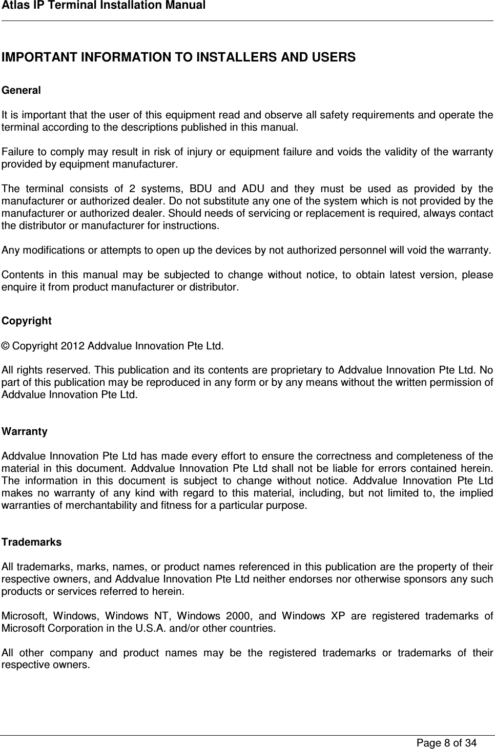    Atlas IP Terminal Installation Manual        Page 8 of 34    IMPORTANT INFORMATION TO INSTALLERS AND USERS   General  It is important that the user of this equipment read and observe all safety requirements and operate the terminal according to the descriptions published in this manual.   Failure to comply may result in risk of injury or equipment failure and voids the validity of the warranty provided by equipment manufacturer.  The  terminal  consists  of  2  systems,  BDU  and  ADU  and  they  must  be  used  as  provided  by  the manufacturer or authorized dealer. Do not substitute any one of the system which is not provided by the manufacturer or authorized dealer. Should needs of servicing or replacement is required, always contact the distributor or manufacturer for instructions.  Any modifications or attempts to open up the devices by not authorized personnel will void the warranty.      Contents  in  this  manual  may  be  subjected  to  change  without  notice,  to  obtain  latest  version,  please enquire it from product manufacturer or distributor.  Copyright  &copy; Copyright 2012 Addvalue Innovation Pte Ltd.  All rights reserved. This publication and its contents are proprietary to Addvalue Innovation Pte Ltd. No part of this publication may be reproduced in any form or by any means without the written permission of Addvalue Innovation Pte Ltd.    Warranty  Addvalue Innovation Pte Ltd has made every effort to ensure the correctness and completeness of the material in this  document. Addvalue Innovation  Pte Ltd shall  not be liable  for errors  contained herein. The  information  in  this  document  is  subject  to  change  without  notice.  Addvalue  Innovation  Pte  Ltd makes  no  warranty  of  any  kind  with  regard  to  this  material,  including,  but  not  limited  to,  the  implied warranties of merchantability and fitness for a particular purpose.   Trademarks  All trademarks, marks, names, or product names referenced in this publication are the property of their respective owners, and Addvalue Innovation Pte Ltd neither endorses nor otherwise sponsors any such products or services referred to herein.  Microsoft,  Windows,  Windows  NT,  Windows  2000,  and  Windows  XP  are  registered  trademarks  of Microsoft Corporation in the U.S.A. and/or other countries.  All  other  company  and  product  names  may  be  the  registered  trademarks  or  trademarks  of  their respective owners.  