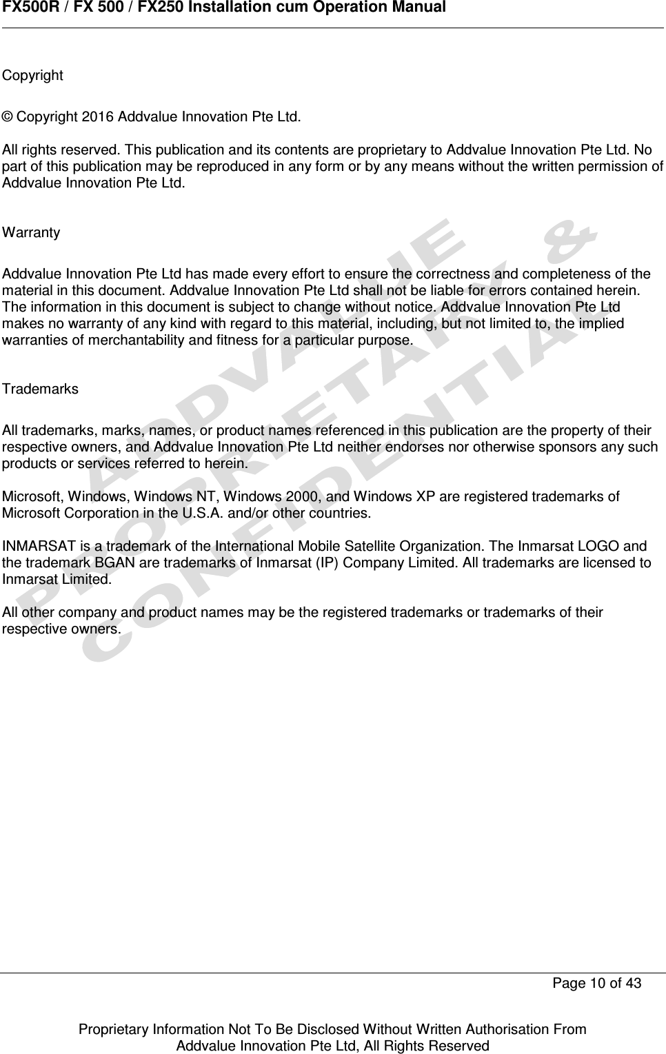      FX500R / FX 500 / FX250 Installation cum Operation Manual        Page 10 of 43   Proprietary Information Not To Be Disclosed Without Written Authorisation From  Addvalue Innovation Pte Ltd, All Rights Reserved Copyright  © Copyright 2016 Addvalue Innovation Pte Ltd.  All rights reserved. This publication and its contents are proprietary to Addvalue Innovation Pte Ltd. No part of this publication may be reproduced in any form or by any means without the written permission of Addvalue Innovation Pte Ltd.    Warranty  Addvalue Innovation Pte Ltd has made every effort to ensure the correctness and completeness of the material in this document. Addvalue Innovation Pte Ltd shall not be liable for errors contained herein. The information in this document is subject to change without notice. Addvalue Innovation Pte Ltd makes no warranty of any kind with regard to this material, including, but not limited to, the implied warranties of merchantability and fitness for a particular purpose.   Trademarks  All trademarks, marks, names, or product names referenced in this publication are the property of their respective owners, and Addvalue Innovation Pte Ltd neither endorses nor otherwise sponsors any such products or services referred to herein.  Microsoft, Windows, Windows NT, Windows 2000, and Windows XP are registered trademarks of Microsoft Corporation in the U.S.A. and/or other countries.  INMARSAT is a trademark of the International Mobile Satellite Organization. The Inmarsat LOGO and the trademark BGAN are trademarks of Inmarsat (IP) Company Limited. All trademarks are licensed to Inmarsat Limited.  All other company and product names may be the registered trademarks or trademarks of their respective owners.