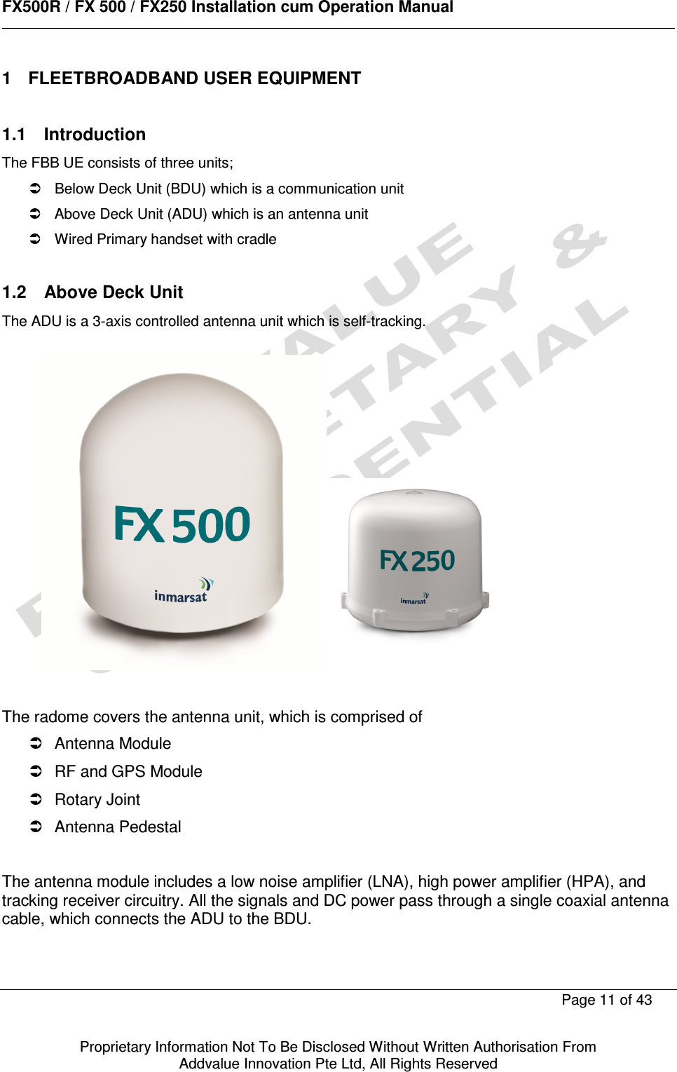      FX500R / FX 500 / FX250 Installation cum Operation Manual        Page 11 of 43   Proprietary Information Not To Be Disclosed Without Written Authorisation From  Addvalue Innovation Pte Ltd, All Rights Reserved 1  FLEETBROADBAND USER EQUIPMENT   1.1  Introduction The FBB UE consists of three units;   Below Deck Unit (BDU) which is a communication unit   Above Deck Unit (ADU) which is an antenna unit   Wired Primary handset with cradle  1.2  Above Deck Unit The ADU is a 3-axis controlled antenna unit which is self-tracking.               The radome covers the antenna unit, which is comprised of   Antenna Module   RF and GPS Module   Rotary Joint   Antenna Pedestal  The antenna module includes a low noise amplifier (LNA), high power amplifier (HPA), and tracking receiver circuitry. All the signals and DC power pass through a single coaxial antenna cable, which connects the ADU to the BDU.  