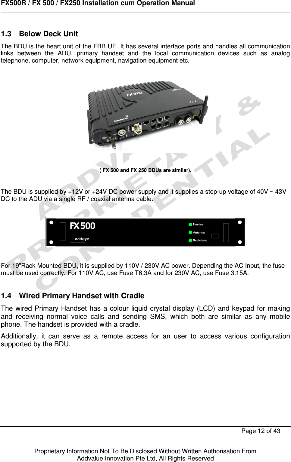      FX500R / FX 500 / FX250 Installation cum Operation Manual        Page 12 of 43   Proprietary Information Not To Be Disclosed Without Written Authorisation From  Addvalue Innovation Pte Ltd, All Rights Reserved 1.3  Below Deck Unit The BDU is the heart unit of the FBB UE. It has several interface ports and handles all communication links  between  the  ADU,  primary  handset  and  the  local  communication  devices  such  as  analog telephone, computer, network equipment, navigation equipment etc.     ( FX 500 and FX 250 BDUs are similar).    The BDU is supplied by +12V or +24V DC power supply and it supplies a step-up voltage of 40V ~ 43V DC to the ADU via a single RF / coaxial antenna cable.      For 19”Rack Mounted BDU, it is supplied by 110V / 230V AC power. Depending the AC Input, the fuse must be used correctly. For 110V AC, use Fuse T6.3A and for 230V AC, use Fuse 3.15A.  1.4  Wired Primary Handset with Cradle The wired Primary Handset  has a  colour liquid crystal display (LCD) and keypad for making and  receiving  normal  voice  calls  and  sending  SMS,  which  both  are  similar  as  any  mobile phone. The handset is provided with a cradle. Additionally,  it  can  serve  as  a  remote  access  for  an  user  to  access  various  configuration supported by the BDU. 