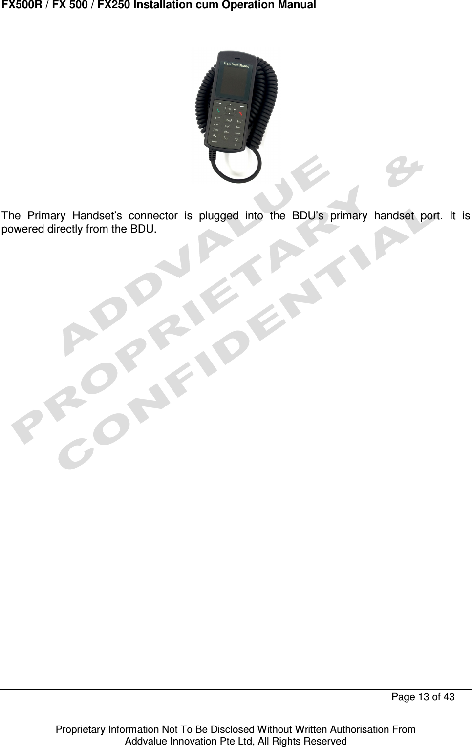      FX500R / FX 500 / FX250 Installation cum Operation Manual        Page 13 of 43   Proprietary Information Not To Be Disclosed Without Written Authorisation From  Addvalue Innovation Pte Ltd, All Rights Reserved   The  Primary  Handset’s  connector  is  plugged  into  the  BDU’s  primary  handset  port.  It  is powered directly from the BDU.   