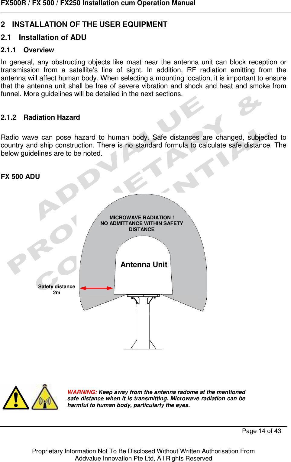      FX500R / FX 500 / FX250 Installation cum Operation Manual        Page 14 of 43   Proprietary Information Not To Be Disclosed Without Written Authorisation From  Addvalue Innovation Pte Ltd, All Rights Reserved 2  INSTALLATION OF THE USER EQUIPMENT 2.1  Installation of ADU 2.1.1  Overview In  general,  any  obstructing  objects  like  mast  near  the  antenna  unit  can  block  reception  or transmission  from  a  satellite’s  line  of  sight.  In  addition,  RF  radiation  emitting  from  the antenna will affect human body. When selecting a mounting location, it is important to ensure that the antenna unit shall be free of severe vibration and shock and heat and smoke from funnel. More guidelines will be detailed in the next sections.  2.1.2  Radiation Hazard  Radio  wave  can  pose  hazard  to  human  body.  Safe  distances  are  changed,  subjected  to country and ship construction. There is no standard formula to calculate safe distance. The below guidelines are to be noted.  FX 500 ADU                     MICROWAVE RADIATION ! NO ADMITTANCE WITHIN SAFETY DISTANCE Antenna Unit Safety distance 2m WARNING: Keep away from the antenna radome at the mentioned safe distance when it is transmitting. Microwave radiation can be harmful to human body, particularly the eyes. 