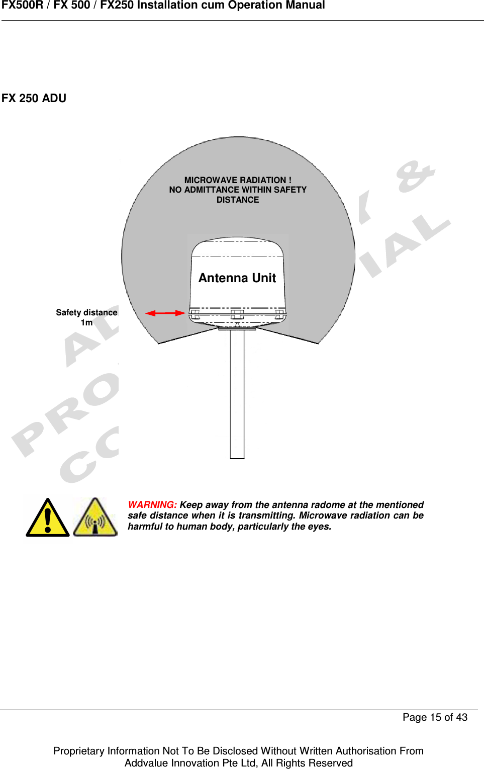      FX500R / FX 500 / FX250 Installation cum Operation Manual        Page 15 of 43   Proprietary Information Not To Be Disclosed Without Written Authorisation From  Addvalue Innovation Pte Ltd, All Rights Reserved    FX 250 ADU              WARNING: Keep away from the antenna radome at the mentioned safe distance when it is transmitting. Microwave radiation can be harmful to human body, particularly the eyes. MICROWAVE RADIATION ! NO ADMITTANCE WITHIN SAFETY DISTANCE Safety distance 1m Antenna Unit 