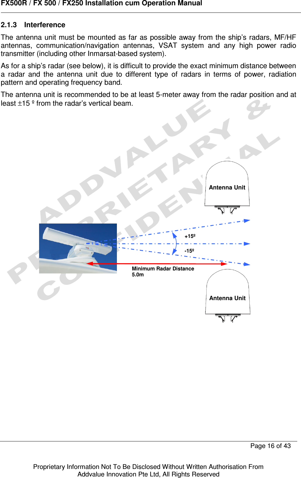      FX500R / FX 500 / FX250 Installation cum Operation Manual        Page 16 of 43   Proprietary Information Not To Be Disclosed Without Written Authorisation From  Addvalue Innovation Pte Ltd, All Rights Reserved 2.1.3  Interference The antenna unit must be mounted as far as  possible away from the ship’s radars, MF/HF antennas,  communication/navigation  antennas,  VSAT  system  and  any  high  power  radio transmitter (including other Inmarsat-based system). As for a ship’s radar (see below), it is difficult to provide the exact minimum distance between a  radar  and  the  antenna  unit  due  to  different  type  of  radars  in  terms  of  power,  radiation pattern and operating frequency band. The antenna unit is recommended to be at least 5-meter away from the radar position and at least ±15 º from the radar’s vertical beam.                            Minimum Radar Distance 5.0m +15º -15º   Antenna Unit   Antenna Unit 