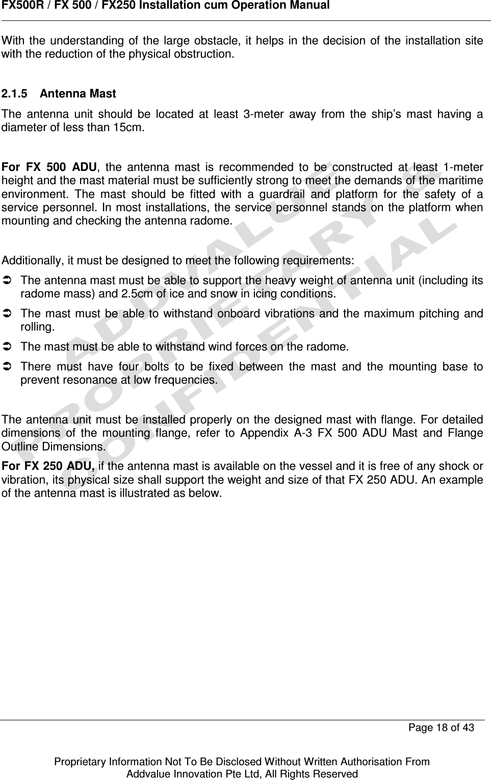      FX500R / FX 500 / FX250 Installation cum Operation Manual        Page 18 of 43   Proprietary Information Not To Be Disclosed Without Written Authorisation From  Addvalue Innovation Pte Ltd, All Rights Reserved With  the understanding of the large obstacle, it helps  in the  decision of the  installation site with the reduction of the physical obstruction.   2.1.5  Antenna Mast  The  antenna  unit  should  be  located  at  least  3-meter  away  from  the  ship’s  mast  having  a diameter of less than 15cm.  For  FX  500  ADU,  the  antenna  mast  is  recommended  to  be  constructed  at  least  1-meter height and the mast material must be sufficiently strong to meet the demands of the maritime environment.  The  mast  should  be  fitted  with  a  guardrail  and  platform  for  the  safety  of  a service personnel. In most  installations, the service personnel stands on the platform when mounting and checking the antenna radome.  Additionally, it must be designed to meet the following requirements:   The antenna mast must be able to support the heavy weight of antenna unit (including its radome mass) and 2.5cm of ice and snow in icing conditions.   The mast must be able to  withstand onboard vibrations and the maximum  pitching and rolling.   The mast must be able to withstand wind forces on the radome.   There  must  have  four  bolts  to  be  fixed  between  the  mast  and  the  mounting  base  to prevent resonance at low frequencies.  The antenna unit must be installed properly on the designed mast with flange. For detailed dimensions  of  the  mounting  flange,  refer  to  Appendix  A-3  FX  500  ADU  Mast  and  Flange Outline Dimensions. For FX 250 ADU, if the antenna mast is available on the vessel and it is free of any shock or vibration, its physical size shall support the weight and size of that FX 250 ADU. An example of the antenna mast is illustrated as below. 