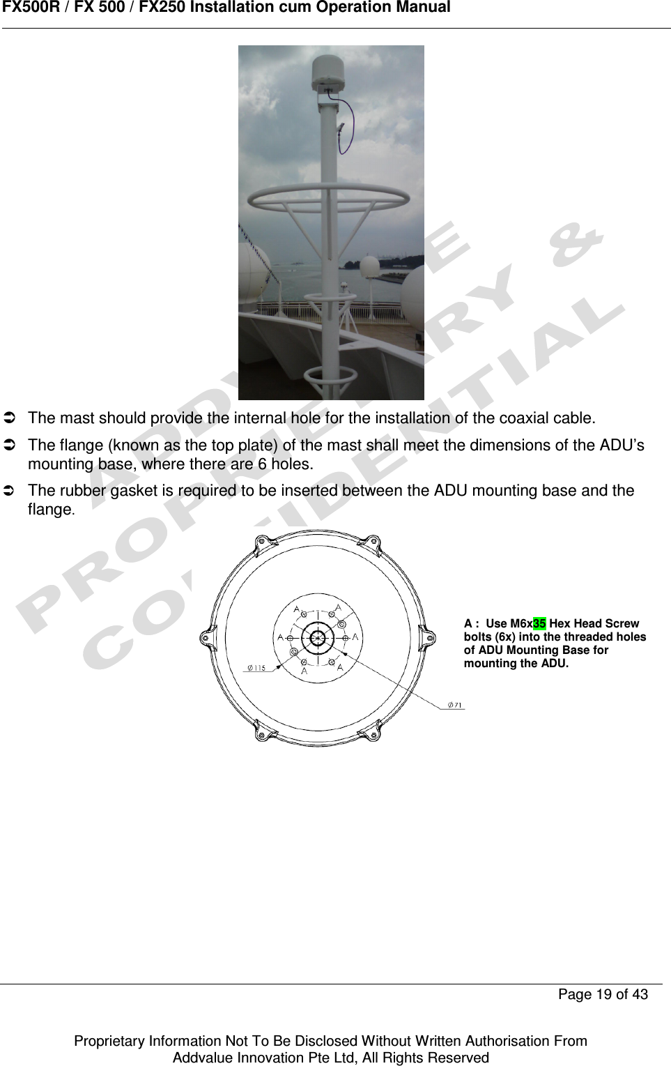      FX500R / FX 500 / FX250 Installation cum Operation Manual        Page 19 of 43   Proprietary Information Not To Be Disclosed Without Written Authorisation From  Addvalue Innovation Pte Ltd, All Rights Reserved    The mast should provide the internal hole for the installation of the coaxial cable.   The flange (known as the top plate) of the mast shall meet the dimensions of the ADU’s mounting base, where there are 6 holes.  The rubber gasket is required to be inserted between the ADU mounting base and the flange.   A :  Use M6x35 Hex Head Screw bolts (6x) into the threaded holes of ADU Mounting Base for mounting the ADU.   