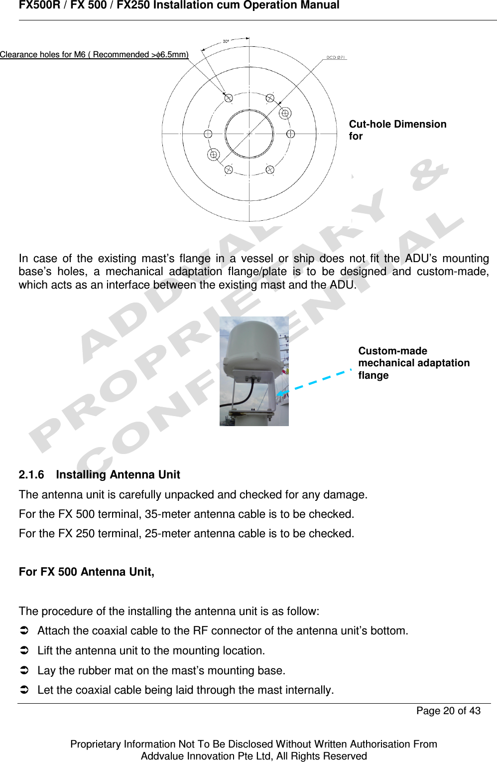      FX500R / FX 500 / FX250 Installation cum Operation Manual        Page 20 of 43   Proprietary Information Not To Be Disclosed Without Written Authorisation From  Addvalue Innovation Pte Ltd, All Rights Reserved   In  case  of  the  existing  mast’s  flange  in  a  vessel  or  ship  does  not  fit  the  ADU’s  mounting base’s  holes,  a  mechanical  adaptation  flange/plate  is  to  be  designed  and  custom-made, which acts as an interface between the existing mast and the ADU.     2.1.6  Installing Antenna Unit  The antenna unit is carefully unpacked and checked for any damage. For the FX 500 terminal, 35-meter antenna cable is to be checked. For the FX 250 terminal, 25-meter antenna cable is to be checked.  For FX 500 Antenna Unit,  The procedure of the installing the antenna unit is as follow:   Attach the coaxial cable to the RF connector of the antenna unit’s bottom.    Lift the antenna unit to the mounting location.   Lay the rubber mat on the mast’s mounting base.   Let the coaxial cable being laid through the mast internally. Cut-hole Dimension for Clearance holes for M6 ( Recommended &gt;φ6.5mm) Custom-made mechanical adaptation flange 