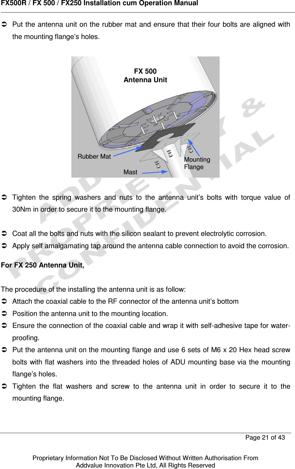      FX500R / FX 500 / FX250 Installation cum Operation Manual        Page 21 of 43   Proprietary Information Not To Be Disclosed Without Written Authorisation From  Addvalue Innovation Pte Ltd, All Rights Reserved   Put the antenna unit on the rubber mat and ensure that their four bolts are aligned with the mounting flange’s holes.      Tighten  the  spring  washers  and  nuts  to  the  antenna  unit’s  bolts  with  torque  value  of 30Nm in order to secure it to the mounting flange.     Coat all the bolts and nuts with the silicon sealant to prevent electrolytic corrosion.   Apply self amalgamating tap around the antenna cable connection to avoid the corrosion.   For FX 250 Antenna Unit,   The procedure of the installing the antenna unit is as follow:   Attach the coaxial cable to the RF connector of the antenna unit’s bottom    Position the antenna unit to the mounting location.   Ensure the connection of the coaxial cable and wrap it with self-adhesive tape for water-proofing.   Put the antenna unit on the mounting flange and use 6 sets of M6 x 20 Hex head screw bolts with flat washers into the threaded holes of ADU mounting base via the mounting flange’s holes.   Tighten  the  flat  washers  and  screw  to  the  antenna  unit  in  order  to  secure  it  to  the mounting flange.  Mast Mounting Flange FX 500 Antenna Unit Rubber Mat 