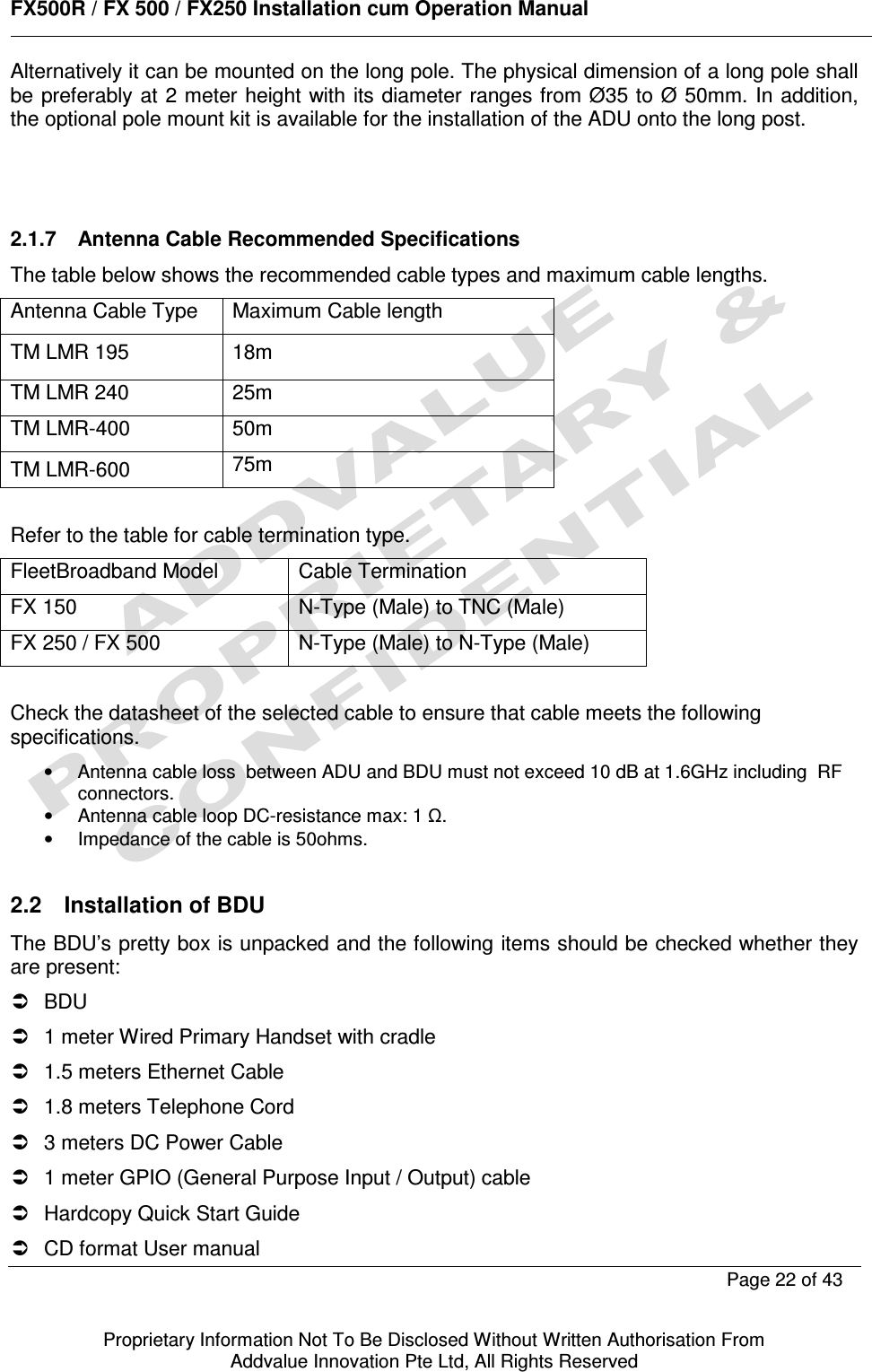      FX500R / FX 500 / FX250 Installation cum Operation Manual        Page 22 of 43   Proprietary Information Not To Be Disclosed Without Written Authorisation From  Addvalue Innovation Pte Ltd, All Rights Reserved Alternatively it can be mounted on the long pole. The physical dimension of a long pole shall be preferably at 2 meter height with its diameter ranges from Ø35 to Ø 50mm. In addition, the optional pole mount kit is available for the installation of the ADU onto the long post.     2.1.7  Antenna Cable Recommended Specifications The table below shows the recommended cable types and maximum cable lengths. Antenna Cable Type  Maximum Cable length TM LMR 195  18m TM LMR 240  25m TM LMR-400  50m TM LMR-600  75m  Refer to the table for cable termination type. FleetBroadband Model  Cable Termination FX 150  N-Type (Male) to TNC (Male) FX 250 / FX 500  N-Type (Male) to N-Type (Male)  Check the datasheet of the selected cable to ensure that cable meets the following specifications. •  Antenna cable loss  between ADU and BDU must not exceed 10 dB at 1.6GHz including  RF connectors. •  Antenna cable loop DC-resistance max: 1 Ω. •  Impedance of the cable is 50ohms.   2.2  Installation of BDU The BDU’s pretty box is unpacked and the following items should be checked whether they are present:   BDU   1 meter Wired Primary Handset with cradle   1.5 meters Ethernet Cable   1.8 meters Telephone Cord   3 meters DC Power Cable   1 meter GPIO (General Purpose Input / Output) cable   Hardcopy Quick Start Guide   CD format User manual 