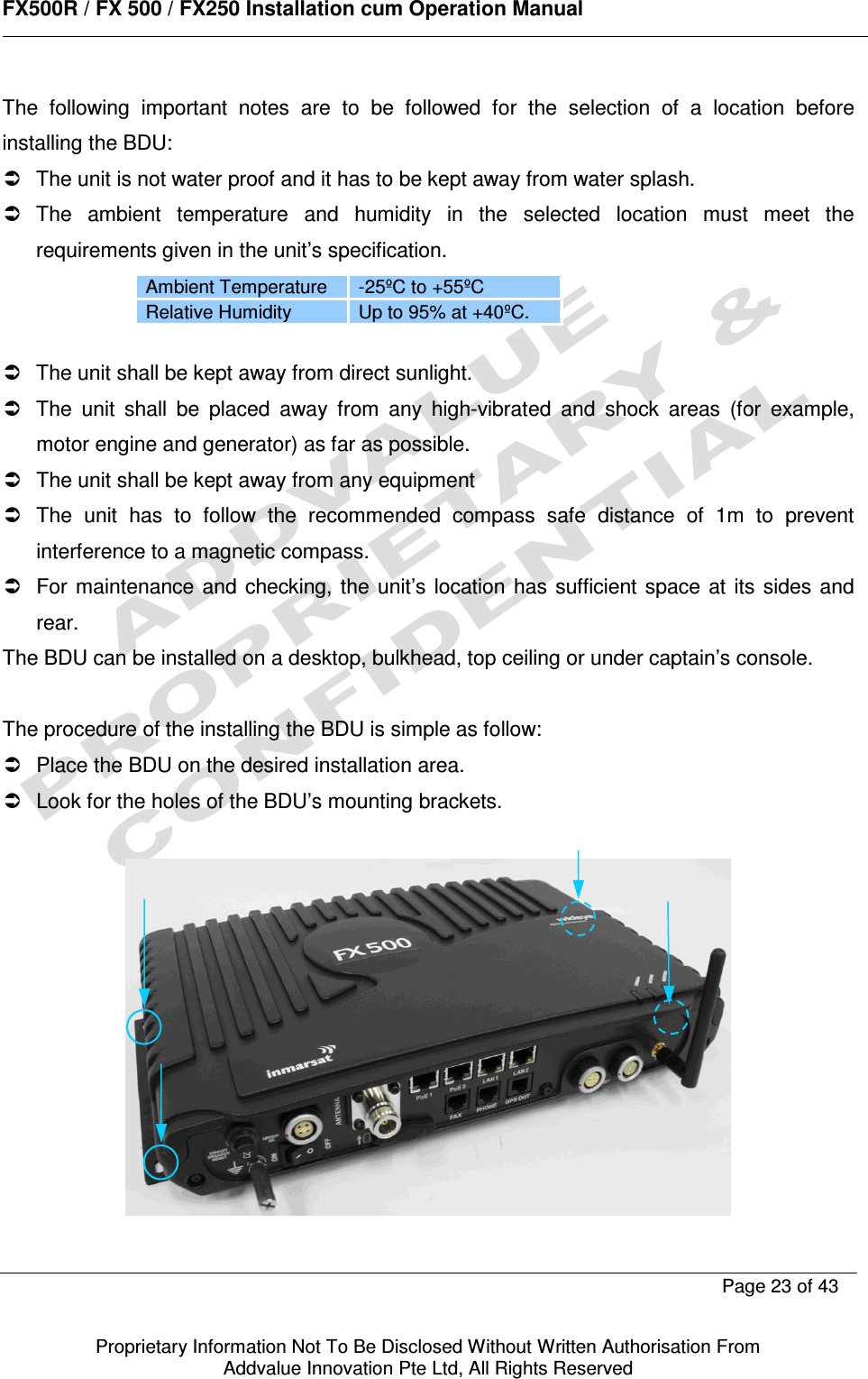      FX500R / FX 500 / FX250 Installation cum Operation Manual        Page 23 of 43   Proprietary Information Not To Be Disclosed Without Written Authorisation From  Addvalue Innovation Pte Ltd, All Rights Reserved  The  following  important  notes  are  to  be  followed  for  the  selection  of  a  location  before installing the BDU:   The unit is not water proof and it has to be kept away from water splash.   The  ambient  temperature  and  humidity  in  the  selected  location  must  meet  the requirements given in the unit’s specification. Ambient Temperature  -25ºC to +55ºC Relative Humidity  Up to 95% at +40ºC.    The unit shall be kept away from direct sunlight.   The  unit  shall  be  placed  away  from  any  high-vibrated  and  shock  areas  (for  example, motor engine and generator) as far as possible.   The unit shall be kept away from any equipment    The  unit  has  to  follow  the  recommended  compass  safe  distance  of  1m  to  prevent interference to a magnetic compass.   For  maintenance and  checking,  the  unit’s  location  has  sufficient  space at  its  sides  and rear.  The BDU can be installed on a desktop, bulkhead, top ceiling or under captain’s console.  The procedure of the installing the BDU is simple as follow:   Place the BDU on the desired installation area.   Look for the holes of the BDU’s mounting brackets.    