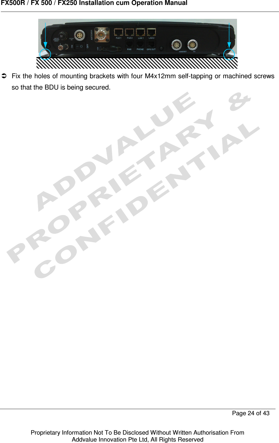      FX500R / FX 500 / FX250 Installation cum Operation Manual        Page 24 of 43   Proprietary Information Not To Be Disclosed Without Written Authorisation From  Addvalue Innovation Pte Ltd, All Rights Reserved     Fix the holes of mounting brackets with four M4x12mm self-tapping or machined screws so that the BDU is being secured.      