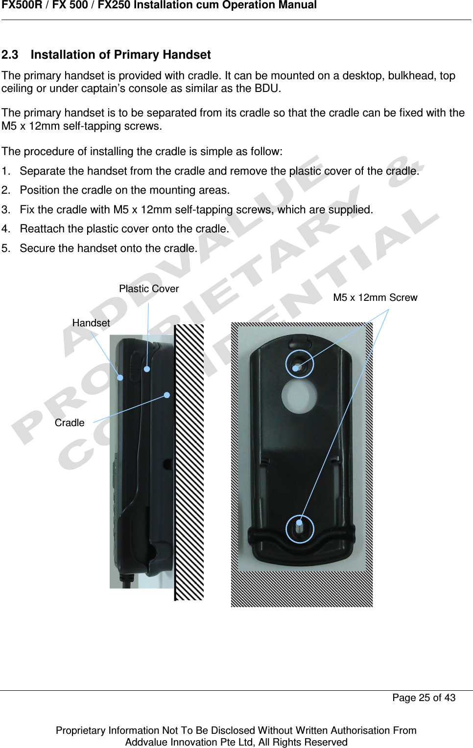      FX500R / FX 500 / FX250 Installation cum Operation Manual        Page 25 of 43   Proprietary Information Not To Be Disclosed Without Written Authorisation From  Addvalue Innovation Pte Ltd, All Rights Reserved 2.3  Installation of Primary Handset The primary handset is provided with cradle. It can be mounted on a desktop, bulkhead, top ceiling or under captain’s console as similar as the BDU.  The primary handset is to be separated from its cradle so that the cradle can be fixed with the M5 x 12mm self-tapping screws.  The procedure of installing the cradle is simple as follow: 1.  Separate the handset from the cradle and remove the plastic cover of the cradle. 2.  Position the cradle on the mounting areas. 3.  Fix the cradle with M5 x 12mm self-tapping screws, which are supplied. 4.  Reattach the plastic cover onto the cradle. 5.  Secure the handset onto the cradle.               Handset Cradle  M5 x 12mm Screw Plastic Cover 