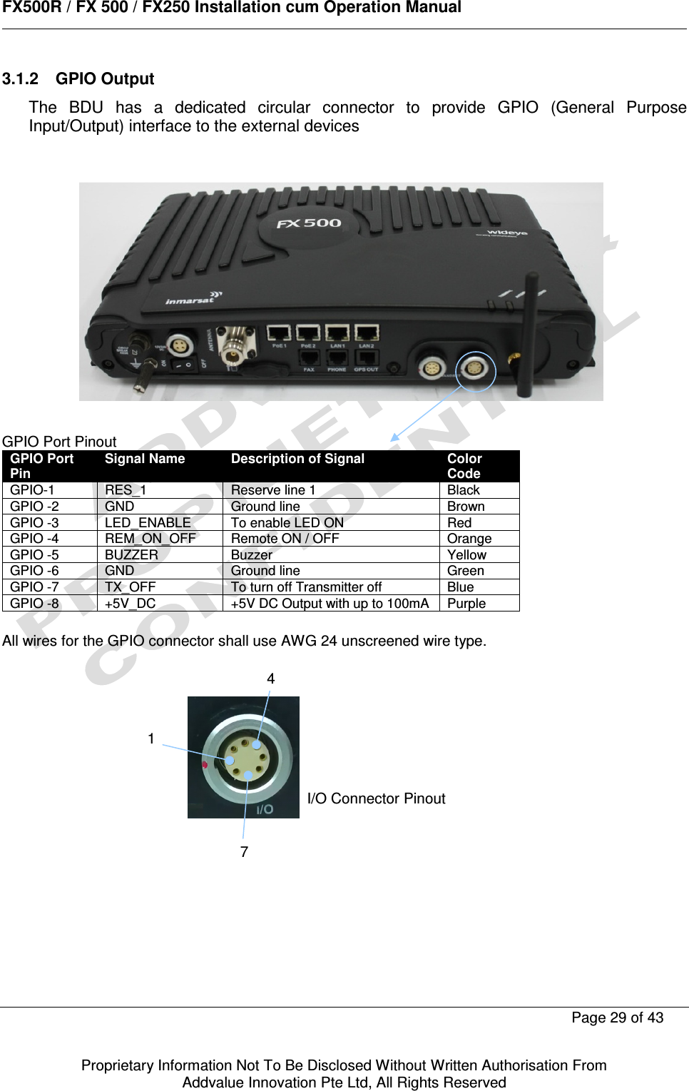      FX500R / FX 500 / FX250 Installation cum Operation Manual        Page 29 of 43   Proprietary Information Not To Be Disclosed Without Written Authorisation From  Addvalue Innovation Pte Ltd, All Rights Reserved 3.1.2  GPIO Output The  BDU  has  a  dedicated  circular  connector  to  provide  GPIO  (General  Purpose Input/Output) interface to the external devices              GPIO Port Pinout GPIO Port Pin Signal Name Description of Signal Color Code GPIO-1  RES_1  Reserve line 1  Black GPIO -2  GND  Ground line  Brown GPIO -3  LED_ENABLE  To enable LED ON  Red GPIO -4  REM_ON_OFF  Remote ON / OFF  Orange GPIO -5  BUZZER  Buzzer  Yellow GPIO -6  GND  Ground line  Green GPIO -7  TX_OFF   To turn off Transmitter off  Blue GPIO -8  +5V_DC  +5V DC Output with up to 100mA  Purple  All wires for the GPIO connector shall use AWG 24 unscreened wire type.            147I/O Connector Pinout  