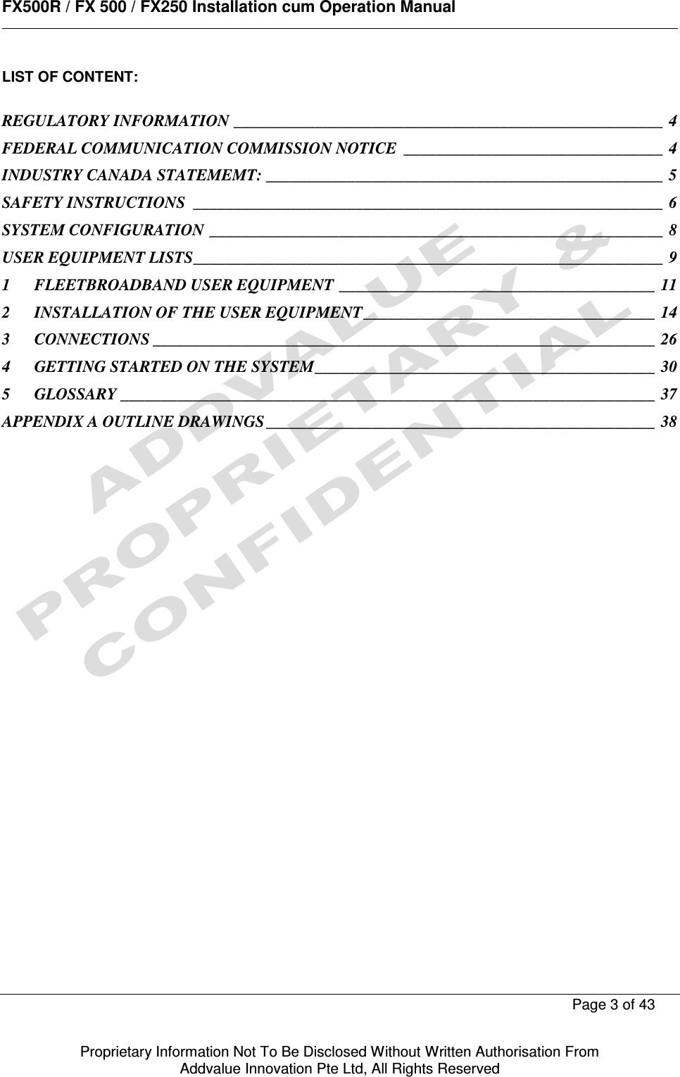      FX500R / FX 500 / FX250 Installation cum Operation Manual        Page 3 of 43   Proprietary Information Not To Be Disclosed Without Written Authorisation From  Addvalue Innovation Pte Ltd, All Rights Reserved LIST OF CONTENT:  REGULATORY INFORMATION _____________________________________________________  4 FEDERAL COMMUNICATION COMMISSION NOTICE  ________________________________  4 INDUSTRY CANADA STATEMEMT: _________________________________________________  5 SAFETY INSTRUCTIONS  __________________________________________________________  6 SYSTEM CONFIGURATION ________________________________________________________  8 USER EQUIPMENT LISTS __________________________________________________________  9 1 FLEETBROADBAND USER EQUIPMENT _______________________________________  11 2 INSTALLATION OF THE USER EQUIPMENT ____________________________________  14 3 CONNECTIONS ______________________________________________________________  26 4 GETTING STARTED ON THE SYSTEM __________________________________________  30 5 GLOSSARY __________________________________________________________________  37 APPENDIX A OUTLINE DRAWINGS ________________________________________________  38                         