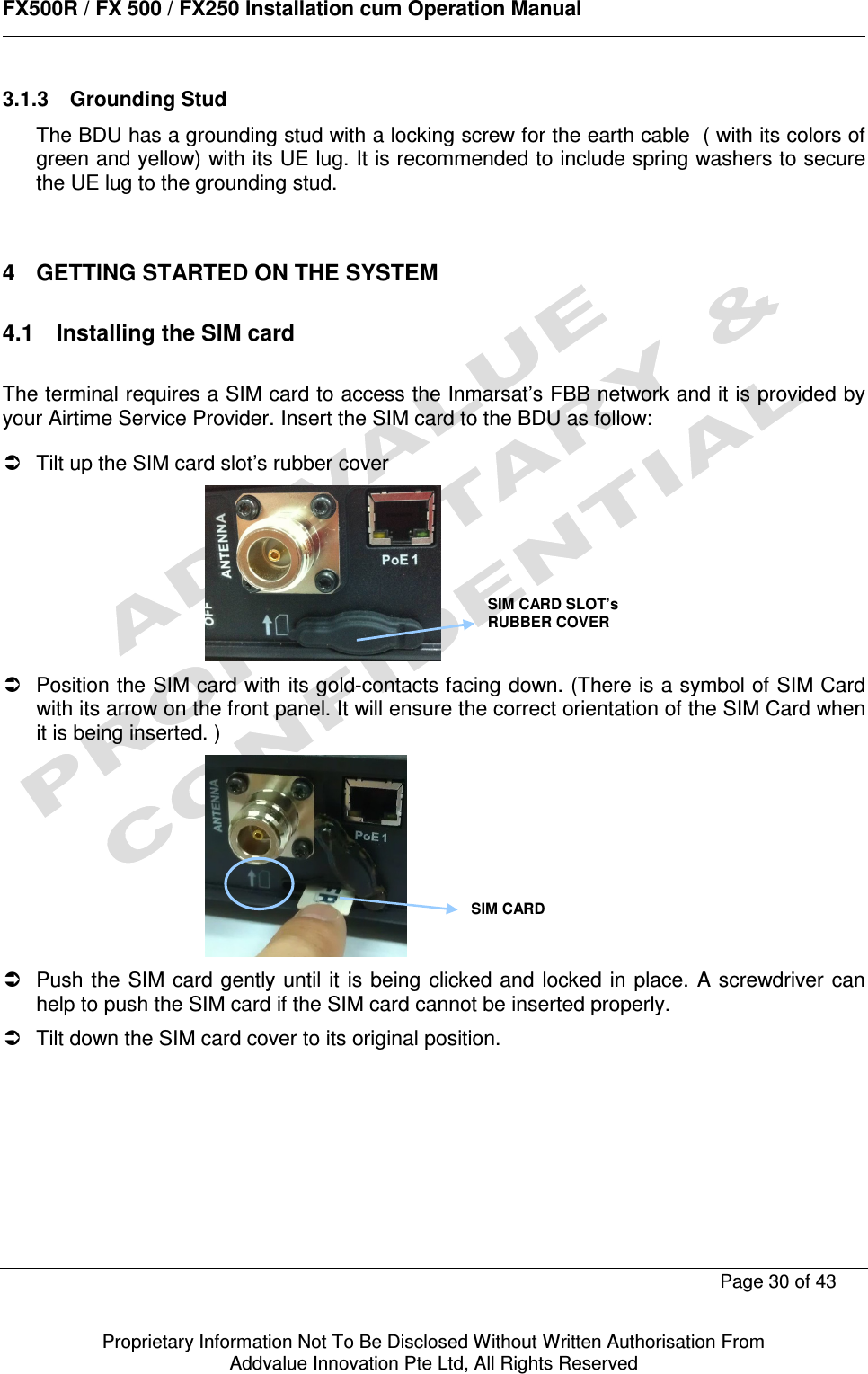      FX500R / FX 500 / FX250 Installation cum Operation Manual        Page 30 of 43   Proprietary Information Not To Be Disclosed Without Written Authorisation From  Addvalue Innovation Pte Ltd, All Rights Reserved 3.1.3  Grounding Stud The BDU has a grounding stud with a locking screw for the earth cable  ( with its colors of green and yellow) with its UE lug. It is recommended to include spring washers to secure the UE lug to the grounding stud.    4  GETTING STARTED ON THE SYSTEM  4.1  Installing the SIM card  The terminal requires a SIM card to access the Inmarsat’s FBB network and it is provided by your Airtime Service Provider. Insert the SIM card to the BDU as follow:    Tilt up the SIM card slot’s rubber cover    Position the SIM card with its gold-contacts facing down. (There is a symbol of SIM Card with its arrow on the front panel. It will ensure the correct orientation of the SIM Card when it is being inserted. )    Push the  SIM card gently  until it  is being clicked and locked in place.  A screwdriver can help to push the SIM card if the SIM card cannot be inserted properly.   Tilt down the SIM card cover to its original position. SIM CARD SLOT’s RUBBER COVER SIM CARD  