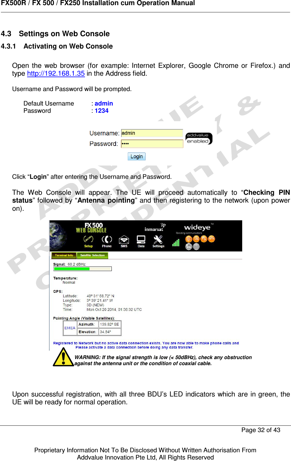      FX500R / FX 500 / FX250 Installation cum Operation Manual        Page 32 of 43   Proprietary Information Not To Be Disclosed Without Written Authorisation From  Addvalue Innovation Pte Ltd, All Rights Reserved 4.3  Settings on Web Console 4.3.1  Activating on Web Console  Open  the  web  browser  (for  example:  Internet  Explorer,  Google  Chrome  or  Firefox.)  and type http://192.168.1.35 in the Address field.  Username and Password will be prompted.   Default Username   : admin Password     : 1234    Click “Login” after entering the Username and Password.  The  Web  Console  will  appear.  The  UE  will  proceed  automatically  to  “Checking  PIN status” followed by “Antenna pointing” and then registering to the network (upon power on).          Upon successful registration, with all three BDU’s LED indicators which are  in green, the UE will be ready for normal operation.  WARNING: If the signal strength is low (&lt; 50dBHz), check any obstruction against the antenna unit or the condition of coaxial cable. 