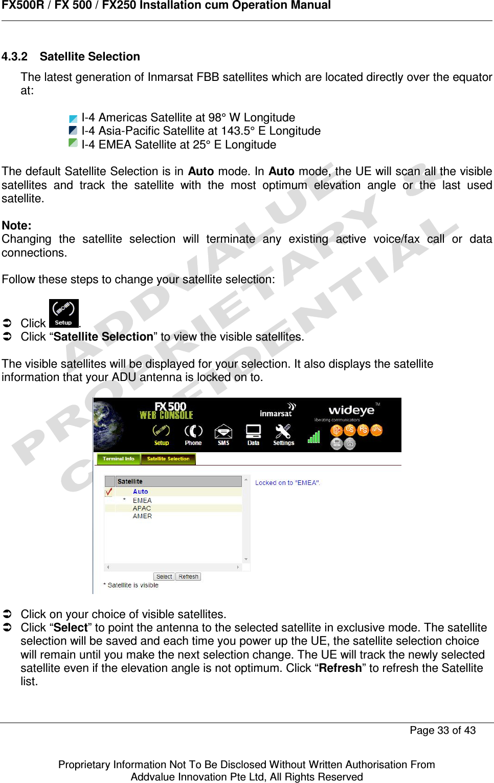      FX500R / FX 500 / FX250 Installation cum Operation Manual        Page 33 of 43   Proprietary Information Not To Be Disclosed Without Written Authorisation From  Addvalue Innovation Pte Ltd, All Rights Reserved 4.3.2  Satellite Selection The latest generation of Inmarsat FBB satellites which are located directly over the equator at:          I-4 Americas Satellite at 98° W Longitude         I-4 Asia-Pacific Satellite at 143.5° E Longitude      I-4 EMEA Satellite at 25° E Longitude  The default Satellite Selection is in Auto mode. In Auto mode, the UE will scan all the visible satellites  and  track  the  satellite  with  the  most  optimum  elevation  angle  or  the  last  used satellite.  Note: Changing  the  satellite  selection  will  terminate  any  existing  active  voice/fax  call  or  data connections.  Follow these steps to change your satellite selection:    Click  .   Click “Satellite Selection” to view the visible satellites.  The visible satellites will be displayed for your selection. It also displays the satellite information that your ADU antenna is locked on to.      Click on your choice of visible satellites.   Click “Select” to point the antenna to the selected satellite in exclusive mode. The satellite selection will be saved and each time you power up the UE, the satellite selection choice will remain until you make the next selection change. The UE will track the newly selected satellite even if the elevation angle is not optimum. Click “Refresh” to refresh the Satellite list.    