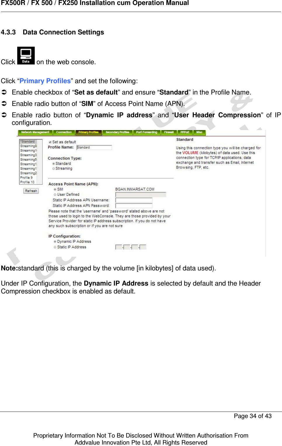      FX500R / FX 500 / FX250 Installation cum Operation Manual        Page 34 of 43   Proprietary Information Not To Be Disclosed Without Written Authorisation From  Addvalue Innovation Pte Ltd, All Rights Reserved 4.3.3  Data Connection Settings  Click   on the web console.  Click “Primary Profiles” and set the following:   Enable checkbox of “Set as default” and ensure “Standard” in the Profile Name.   Enable radio button of “SIM” of Access Point Name (APN).   Enable  radio  button  of  “Dynamic  IP  address”  and  “User  Header  Compression”  of  IP configuration.   Note:standard (this is charged by the volume [in kilobytes] of data used).  Under IP Configuration, the Dynamic IP Address is selected by default and the Header Compression checkbox is enabled as default.               