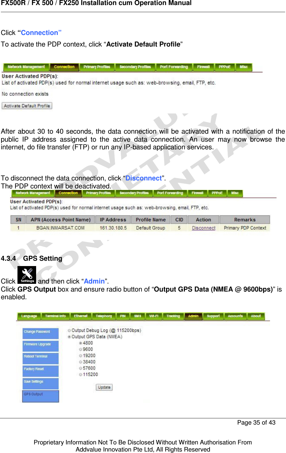      FX500R / FX 500 / FX250 Installation cum Operation Manual        Page 35 of 43   Proprietary Information Not To Be Disclosed Without Written Authorisation From  Addvalue Innovation Pte Ltd, All Rights Reserved Click “Connection” To activate the PDP context, click “Activate Default Profile”     After about 30 to 40 seconds, the data connection will be  activated with a notification of the public  IP  address  assigned  to  the  active  data  connection.  An  user  may  now  browse  the internet, do file transfer (FTP) or run any IP-based application services.    To disconnect the data connection, click “Disconnect”. The PDP context will be deactivated.    4.3.4  GPS Setting Click   and then click “Admin”. Click GPS Output box and ensure radio button of “Output GPS Data (NMEA @ 9600bps)” is enabled.    