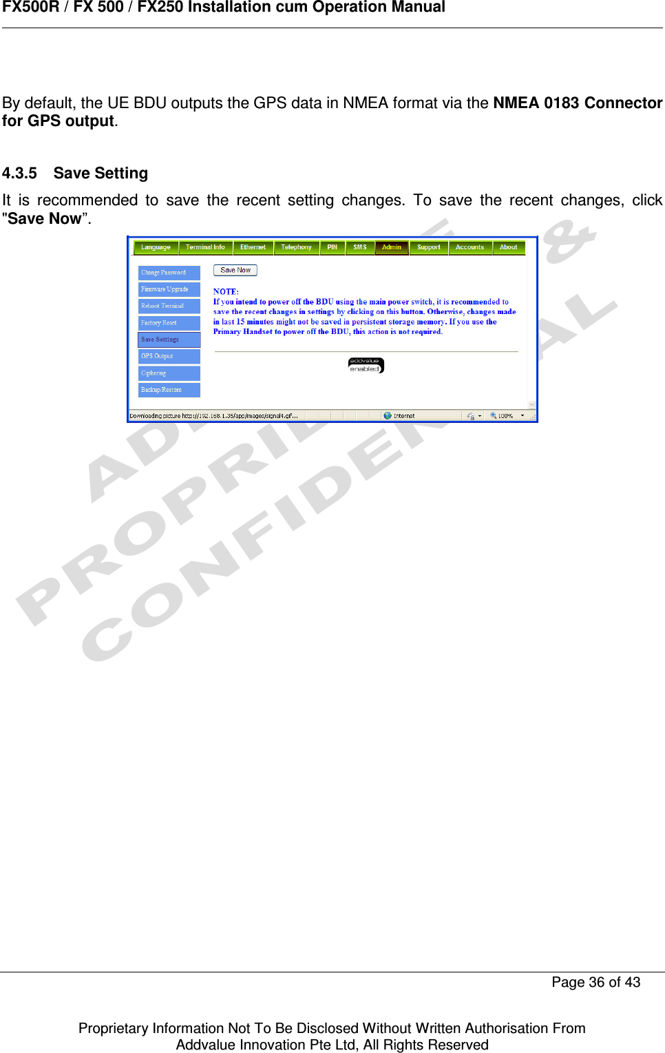      FX500R / FX 500 / FX250 Installation cum Operation Manual        Page 36 of 43   Proprietary Information Not To Be Disclosed Without Written Authorisation From  Addvalue Innovation Pte Ltd, All Rights Reserved  By default, the UE BDU outputs the GPS data in NMEA format via the NMEA 0183 Connector for GPS output.  4.3.5  Save Setting It  is  recommended  to  save  the  recent  setting  changes.  To  save  the  recent  changes,  click &quot;Save Now”.  