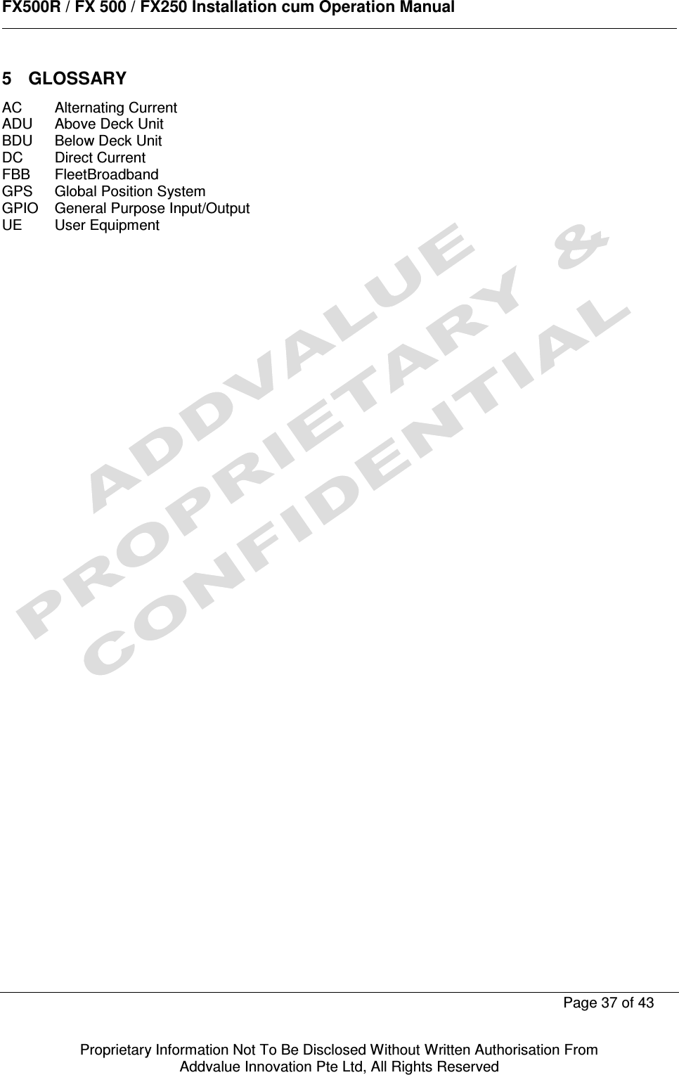      FX500R / FX 500 / FX250 Installation cum Operation Manual        Page 37 of 43   Proprietary Information Not To Be Disclosed Without Written Authorisation From  Addvalue Innovation Pte Ltd, All Rights Reserved 5  GLOSSARY AC  Alternating Current ADU  Above Deck Unit BDU  Below Deck Unit DC  Direct Current FBB  FleetBroadband GPS  Global Position System GPIO  General Purpose Input/Output UE  User Equipment                  