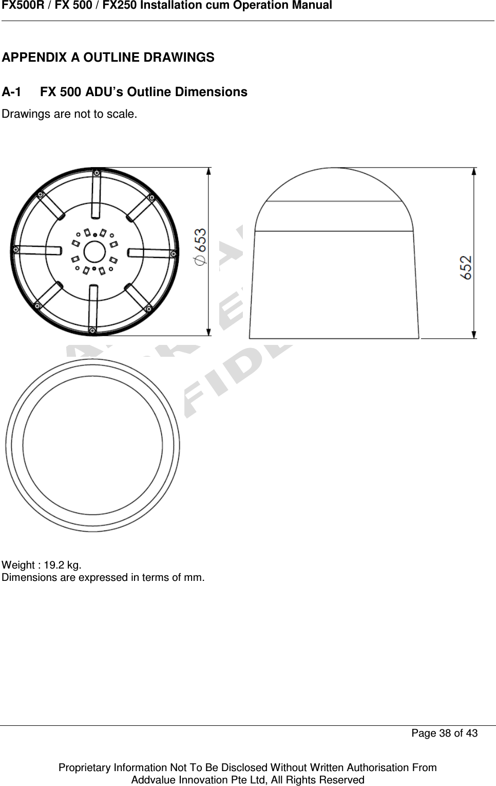      FX500R / FX 500 / FX250 Installation cum Operation Manual        Page 38 of 43   Proprietary Information Not To Be Disclosed Without Written Authorisation From  Addvalue Innovation Pte Ltd, All Rights Reserved APPENDIX A OUTLINE DRAWINGS  A-1  FX 500 ADU’s Outline Dimensions Drawings are not to scale.                   Weight : 19.2 kg. Dimensions are expressed in terms of mm.    