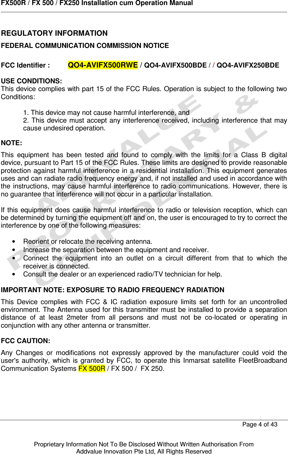      FX500R / FX 500 / FX250 Installation cum Operation Manual        Page 4 of 43   Proprietary Information Not To Be Disclosed Without Written Authorisation From  Addvalue Innovation Pte Ltd, All Rights Reserved REGULATORY INFORMATION FEDERAL COMMUNICATION COMMISSION NOTICE  FCC Identifier : QO4-AVIFX500RWE / QO4-AVIFX500BDE / / QO4-AVIFX250BDE  USE CONDITIONS: This device complies with part 15 of the FCC Rules. Operation is subject to the following two Conditions:  1. This device may not cause harmful interference, and 2. This device must accept any interference received, including interference that may cause undesired operation.  NOTE: This  equipment  has  been  tested  and  found  to  comply  with  the  limits  for  a  Class  B  digital device, pursuant to Part 15 of the FCC Rules. These limits are designed to provide reasonable protection against harmful interference in a residential installation. This equipment generates uses and can radiate radio frequency energy and, if not installed and used in accordance with the instructions, may cause harmful interference to radio communications. However, there  is no guarantee that interference will not occur in a particular installation.  If this equipment  does cause harmful interference to radio or television reception, which can be determined by turning the equipment off and on, the user is encouraged to try to correct the interference by one of the following measures:  •  Reorient or relocate the receiving antenna. •  Increase the separation between the equipment and receiver. •  Connect  the  equipment  into  an  outlet  on  a  circuit  different  from  that  to  which  the receiver is connected. •  Consult the dealer or an experienced radio/TV technician for help.  IMPORTANT NOTE: EXPOSURE TO RADIO FREQUENCY RADIATION This  Device  complies  with  FCC  &amp;  IC  radiation  exposure  limits  set  forth  for  an  uncontrolled environment. The Antenna used for this transmitter must be installed to provide a separation distance  of  at  least  2meter  from  all  persons  and  must  not  be  co-located  or  operating  in conjunction with any other antenna or transmitter.  FCC CAUTION: Any  Changes  or  modifications  not  expressly  approved  by  the  manufacturer  could  void  the user&apos;s  authority,  which  is  granted  by  FCC,  to operate this Inmarsat satellite  FleetBroadband Communication Systems FX 500R / FX 500 /  FX 250.     