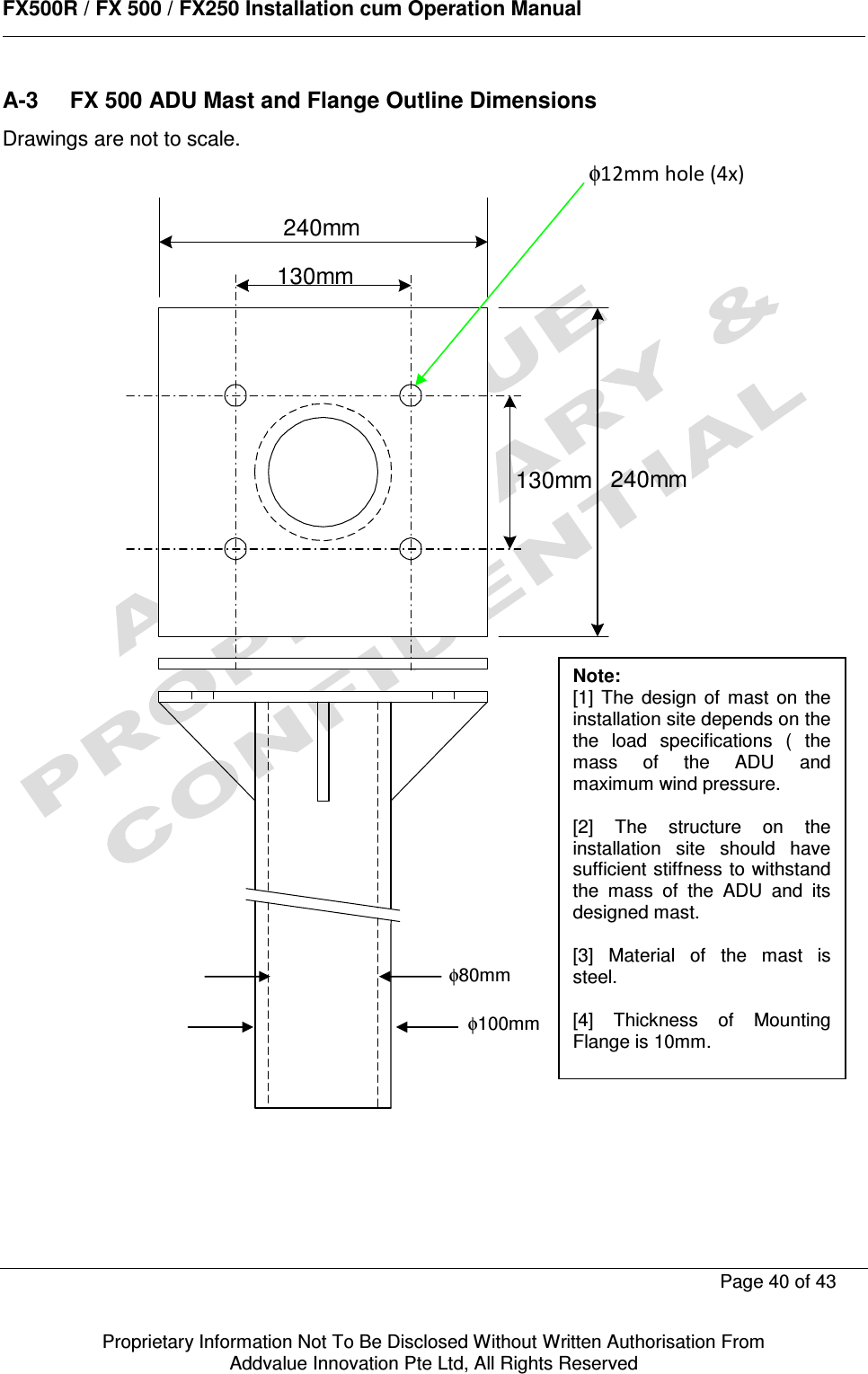      FX500R / FX 500 / FX250 Installation cum Operation Manual        Page 40 of 43   Proprietary Information Not To Be Disclosed Without Written Authorisation From  Addvalue Innovation Pte Ltd, All Rights Reserved A-3  FX 500 ADU Mast and Flange Outline Dimensions Drawings are not to scale.   130mm130mm240mm240mm   φ80mm φ100mm Note:  [1]  The  design  of  mast  on  the installation site depends on the the  load  specifications  (  the mass  of  the  ADU  and maximum wind pressure.  [2]  The  structure  on  the installation  site  should  have sufficient stiffness to withstand the  mass  of  the  ADU  and  its designed mast.  [3]  Material  of  the  mast  is steel.  [4]  Thickness  of  Mounting Flange is 10mm. φ12mm hole (4x) 