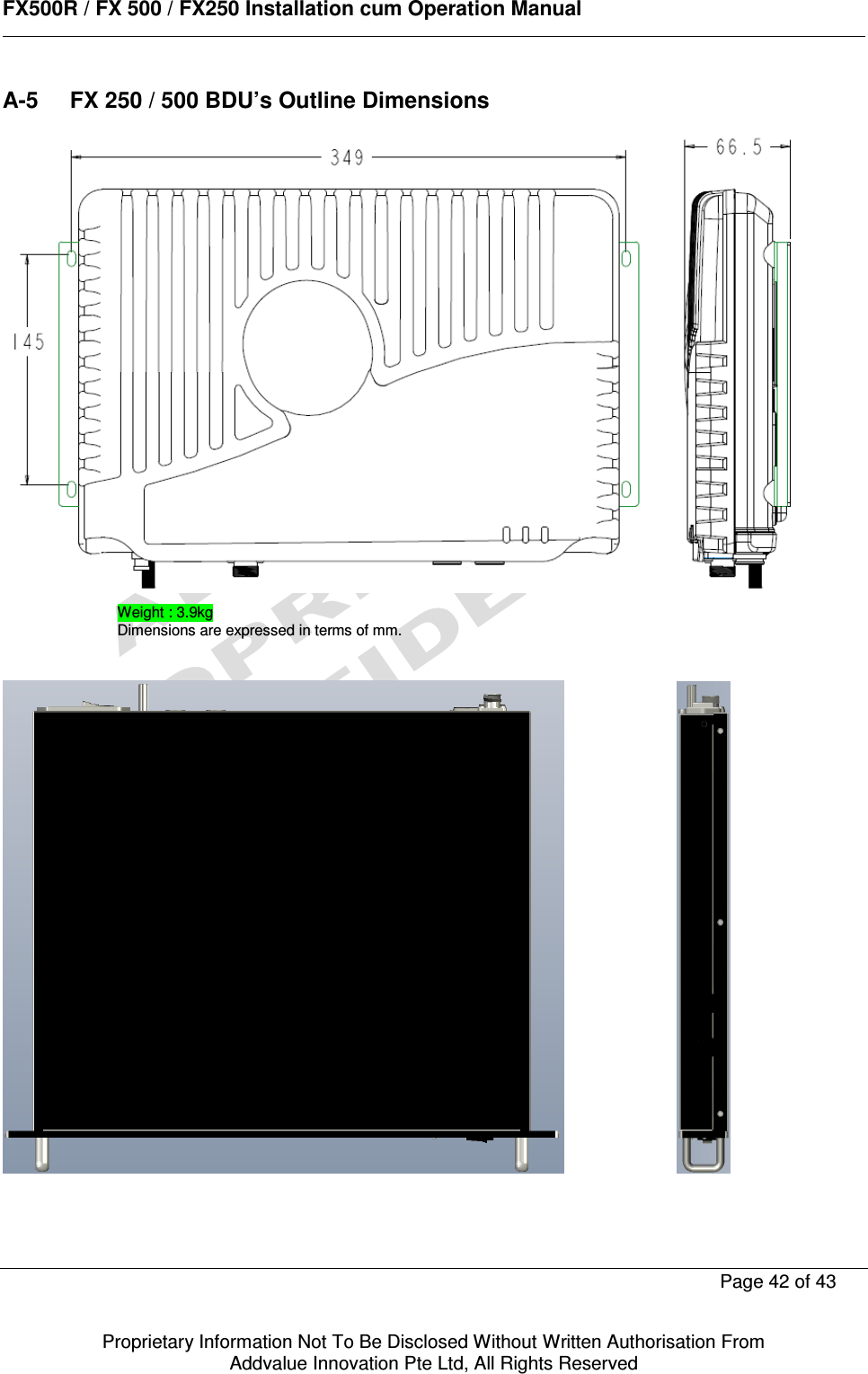      FX500R / FX 500 / FX250 Installation cum Operation Manual        Page 42 of 43   Proprietary Information Not To Be Disclosed Without Written Authorisation From  Addvalue Innovation Pte Ltd, All Rights Reserved A-5  FX 250 / 500 BDU’s Outline Dimensions              Weight : 3.9kg Dimensions are expressed in terms of mm. 