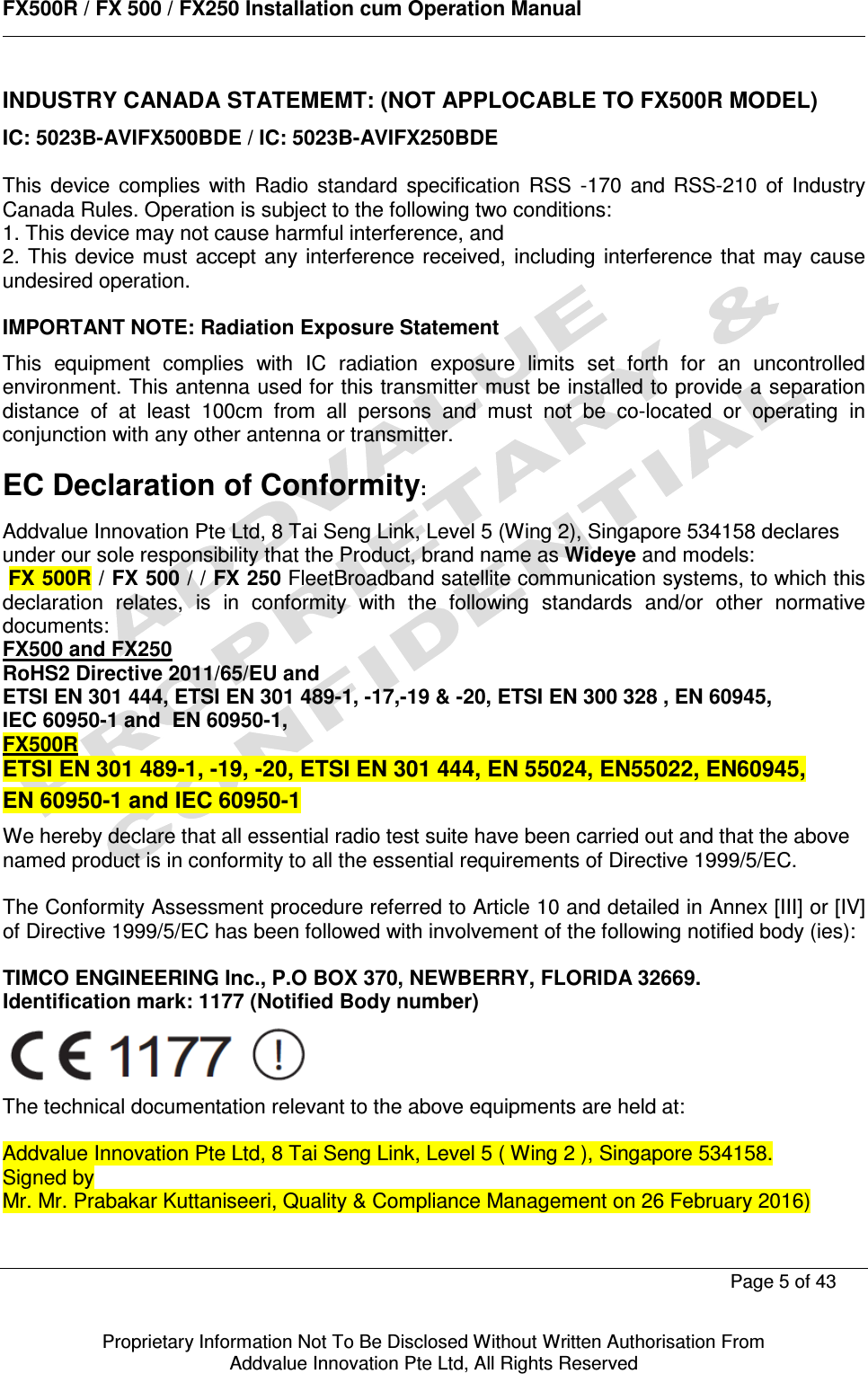      FX500R / FX 500 / FX250 Installation cum Operation Manual        Page 5 of 43   Proprietary Information Not To Be Disclosed Without Written Authorisation From  Addvalue Innovation Pte Ltd, All Rights Reserved INDUSTRY CANADA STATEMEMT: (NOT APPLOCABLE TO FX500R MODEL) IC: 5023B-AVIFX500BDE / IC: 5023B-AVIFX250BDE  This  device  complies  with  Radio  standard  specification  RSS  -170  and  RSS-210  of  Industry Canada Rules. Operation is subject to the following two conditions: 1. This device may not cause harmful interference, and 2. This device must accept  any interference received, including interference that may  cause undesired operation.  IMPORTANT NOTE: Radiation Exposure Statement This  equipment  complies  with  IC  radiation  exposure  limits  set  forth  for  an  uncontrolled environment. This antenna used for this transmitter must be installed to provide a separation distance  of  at  least  100cm  from  all  persons  and  must  not  be  co-located  or  operating  in conjunction with any other antenna or transmitter.  EC Declaration of Conformity: Addvalue Innovation Pte Ltd, 8 Tai Seng Link, Level 5 (Wing 2), Singapore 534158 declares under our sole responsibility that the Product, brand name as Wideye and models:  FX 500R / FX 500 / / FX 250 FleetBroadband satellite communication systems, to which this declaration  relates,  is  in  conformity  with  the  following  standards  and/or  other  normative documents: FX500 and FX250  RoHS2 Directive 2011/65/EU and ETSI EN 301 444, ETSI EN 301 489-1, -17,-19 &amp; -20, ETSI EN 300 328 , EN 60945,  IEC 60950-1 and  EN 60950-1, FX500R ETSI EN 301 489-1, -19, -20, ETSI EN 301 444, EN 55024, EN55022, EN60945, EN 60950-1 and IEC 60950-1 We hereby declare that all essential radio test suite have been carried out and that the above named product is in conformity to all the essential requirements of Directive 1999/5/EC.  The Conformity Assessment procedure referred to Article 10 and detailed in Annex [III] or [IV] of Directive 1999/5/EC has been followed with involvement of the following notified body (ies):  TIMCO ENGINEERING Inc., P.O BOX 370, NEWBERRY, FLORIDA 32669. Identification mark: 1177 (Notified Body number)  The technical documentation relevant to the above equipments are held at:  Addvalue Innovation Pte Ltd, 8 Tai Seng Link, Level 5 ( Wing 2 ), Singapore 534158. Signed by Mr. Mr. Prabakar Kuttaniseeri, Quality &amp; Compliance Management on 26 February 2016)  