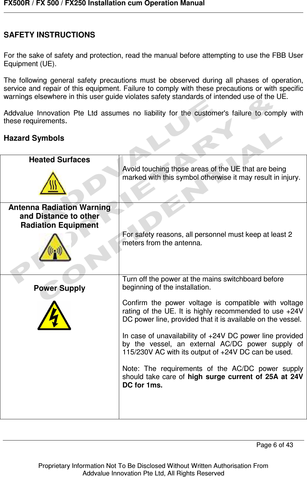      FX500R / FX 500 / FX250 Installation cum Operation Manual        Page 6 of 43   Proprietary Information Not To Be Disclosed Without Written Authorisation From  Addvalue Innovation Pte Ltd, All Rights Reserved SAFETY INSTRUCTIONS  For the sake of safety and protection, read the manual before attempting to use the FBB User Equipment (UE).   The  following  general  safety  precautions  must  be  observed  during  all  phases  of  operation, service and repair of this equipment. Failure to comply with these precautions or with specific warnings elsewhere in this user guide violates safety standards of intended use of the UE.  Addvalue  Innovation  Pte  Ltd  assumes  no  liability  for  the  customer&apos;s  failure  to  comply  with these requirements.  Hazard Symbols  Heated Surfaces     Avoid touching those areas of the UE that are being marked with this symbol otherwise it may result in injury.  Antenna Radiation Warning and Distance to other Radiation Equipment      For safety reasons, all personnel must keep at least 2 meters from the antenna.  Power Supply            Turn off the power at the mains switchboard before beginning of the installation.  Confirm  the  power  voltage  is  compatible  with  voltage rating of the UE. It  is highly recommended to use +24V DC power line, provided that it is available on the vessel.   In case of unavailability of +24V DC power line provided by  the  vessel,  an  external  AC/DC  power  supply  of 115/230V AC with its output of +24V DC can be used.   Note:  The  requirements  of  the  AC/DC  power  supply should take care of  high surge current  of  25A  at  24V DC for 1ms.        