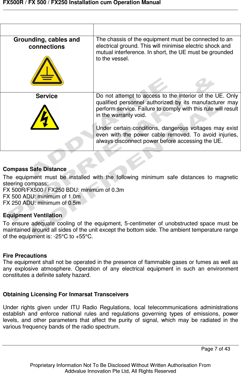      FX500R / FX 500 / FX250 Installation cum Operation Manual        Page 7 of 43   Proprietary Information Not To Be Disclosed Without Written Authorisation From  Addvalue Innovation Pte Ltd, All Rights Reserved   Grounding, cables and connections       The chassis of the equipment must be connected to an electrical ground. This will minimise electric shock and mutual interference. In short, the UE must be grounded to the vessel.   Service       Do not attempt to access to the interior of the UE. Only qualified  personnel  authorized  by  its  manufacturer  may perform service. Failure to comply with this rule will result in the warranty void.  Under certain conditions,  dangerous voltages may  exist even  with  the  power  cable  removed.  To  avoid  injuries, always disconnect power before accessing the UE.   Compass Safe Distance The  equipment  must  be  installed  with  the  following  minimum  safe  distances  to  magnetic steering compass:  FX 500R/FX500 / FX250 BDU: minimum of 0.3m  FX 500 ADU: minimum of 1.0m FX 250 ADU: minimum of 0.5m Equipment Ventilation To  ensure  adequate  cooling  of  the  equipment,  5-centimeter  of  unobstructed  space  must  be maintained around all sides of the unit except the bottom side. The ambient temperature range of the equipment is: -25°C to +55°C.   Fire Precautions The equipment shall not be operated in the presence of flammable gases or fumes as well as any  explosive  atmosphere.  Operation  of  any  electrical  equipment  in  such  an  environment constitutes a definite safety hazard.   Obtaining Licensing For Inmarsat Transceivers  Under  rights  given  under  ITU  Radio  Regulations,  local  telecommunications  administrations establish  and  enforce  national  rules  and  regulations  governing  types  of  emissions,  power levels,  and  other  parameters  that  affect  the  purity  of  signal,  which  may  be  radiated  in  the various frequency bands of the radio spectrum.   