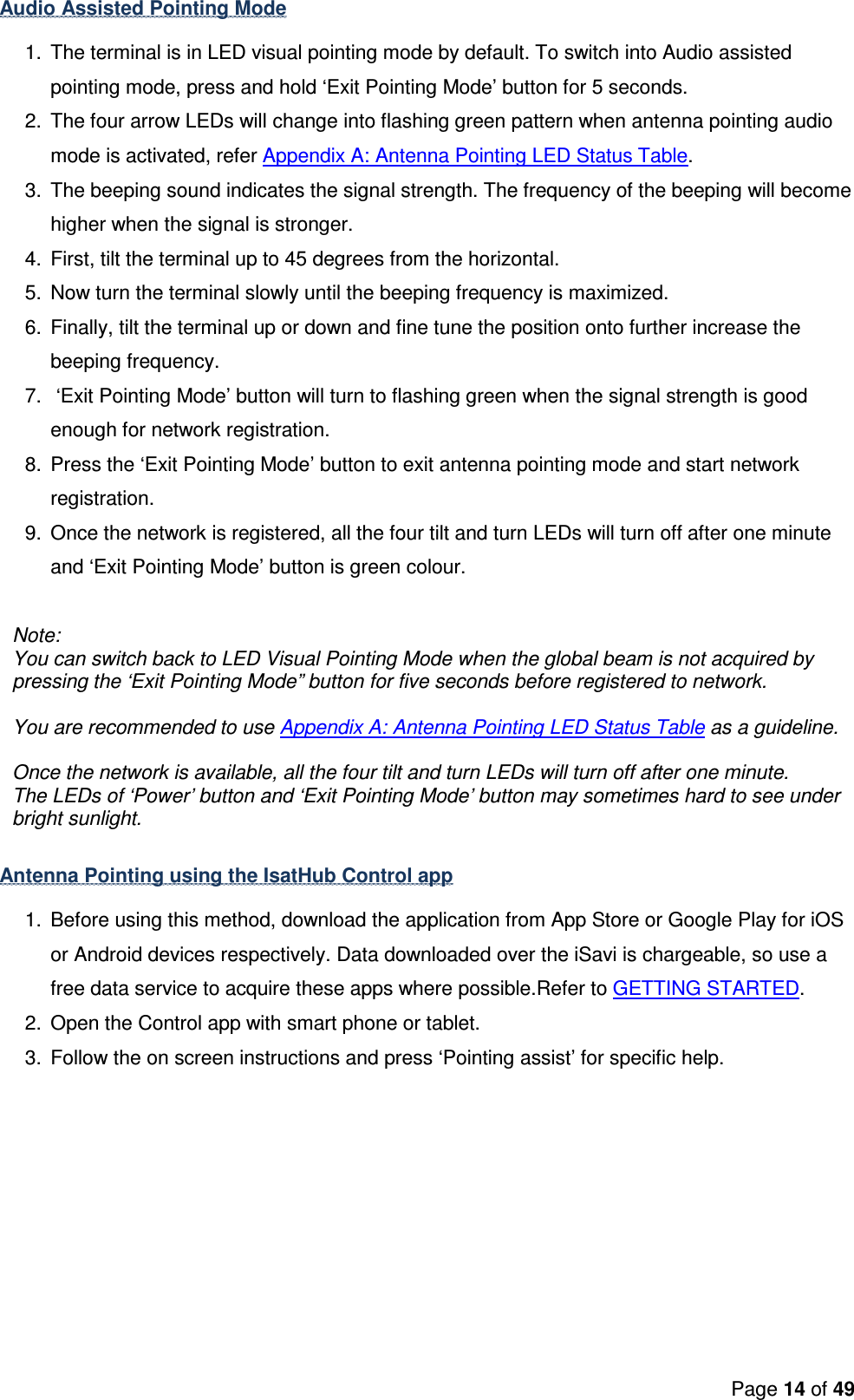 Page 14 of 49  Audio Assisted Pointing Mode 1.  The terminal is in LED visual pointing mode by default. To switch into Audio assisted pointing mode, press and hold ‘Exit Pointing Mode’ button for 5 seconds.  2.  The four arrow LEDs will change into flashing green pattern when antenna pointing audio mode is activated, refer Appendix A: Antenna Pointing LED Status Table. 3.  The beeping sound indicates the signal strength. The frequency of the beeping will become higher when the signal is stronger.    4.  First, tilt the terminal up to 45 degrees from the horizontal.  5.  Now turn the terminal slowly until the beeping frequency is maximized. 6.  Finally, tilt the terminal up or down and fine tune the position onto further increase the beeping frequency. 7.   ‘Exit Pointing Mode’ button will turn to flashing green when the signal strength is good enough for network registration. 8.  Press the ‘Exit Pointing Mode’ button to exit antenna pointing mode and start network registration. 9.  Once the network is registered, all the four tilt and turn LEDs will turn off after one minute and ‘Exit Pointing Mode’ button is green colour.  Note: You can switch back to LED Visual Pointing Mode when the global beam is not acquired by pressing the ‘Exit Pointing Mode” button for five seconds before registered to network.  You are recommended to use Appendix A: Antenna Pointing LED Status Table as a guideline.  Once the network is available, all the four tilt and turn LEDs will turn off after one minute. The LEDs of ‘Power’ button and ‘Exit Pointing Mode’ button may sometimes hard to see under bright sunlight.  Antenna Pointing using the IsatHub Control app  1.  Before using this method, download the application from App Store or Google Play for iOS or Android devices respectively. Data downloaded over the iSavi is chargeable, so use a free data service to acquire these apps where possible.Refer to GETTING STARTED. 2.  Open the Control app with smart phone or tablet. 3.  Follow the on screen instructions and press ‘Pointing assist’ for specific help.  
