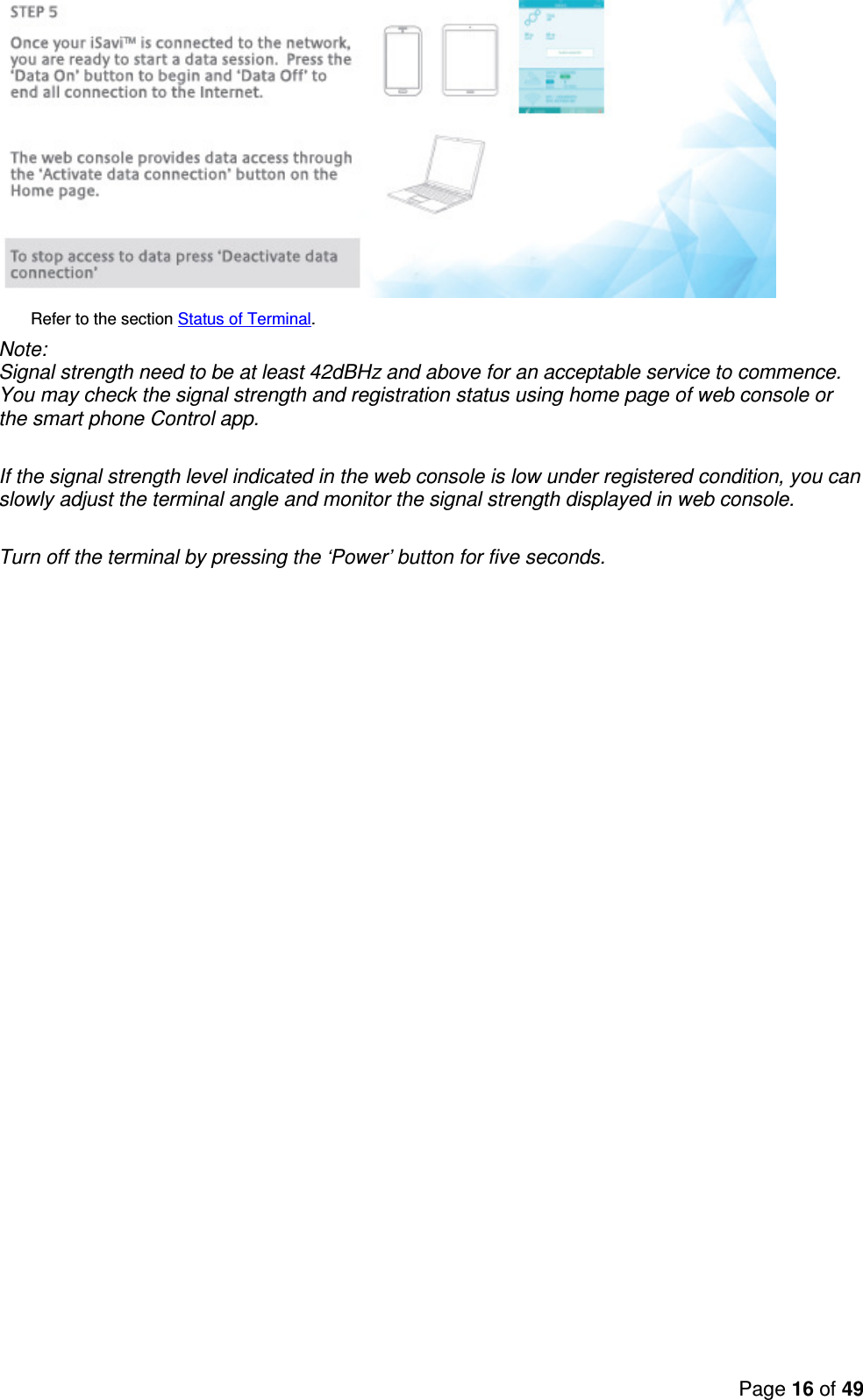 Page 16 of 49          Refer to the section Status of Terminal. Note:  Signal strength need to be at least 42dBHz and above for an acceptable service to commence. You may check the signal strength and registration status using home page of web console or the smart phone Control app.  If the signal strength level indicated in the web console is low under registered condition, you can slowly adjust the terminal angle and monitor the signal strength displayed in web console.  Turn off the terminal by pressing the ‘Power’ button for five seconds. 