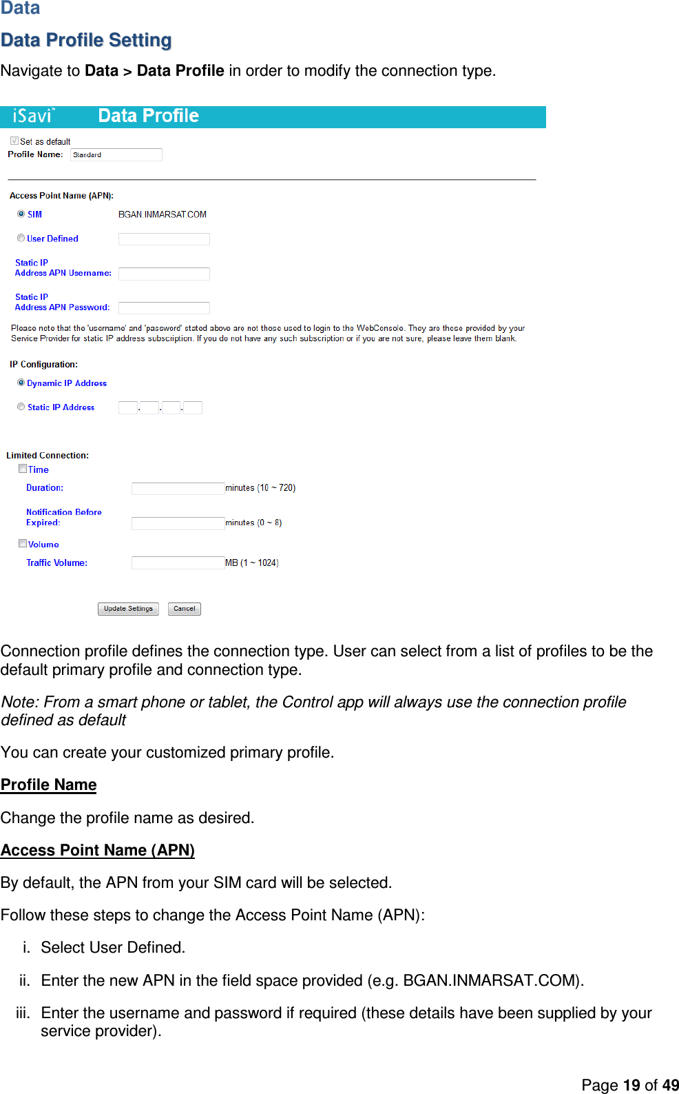 Page 19 of 49     Data DDaattaa  PPrrooffiillee  SSeettttiinngg  Navigate to Data &gt; Data Profile in order to modify the connection type.    Connection profile defines the connection type. User can select from a list of profiles to be the default primary profile and connection type.  Note: From a smart phone or tablet, the Control app will always use the connection profile defined as default You can create your customized primary profile.  Profile Name Change the profile name as desired. Access Point Name (APN) By default, the APN from your SIM card will be selected. Follow these steps to change the Access Point Name (APN): i.  Select User Defined. ii.  Enter the new APN in the field space provided (e.g. BGAN.INMARSAT.COM). iii.  Enter the username and password if required (these details have been supplied by your service provider). 