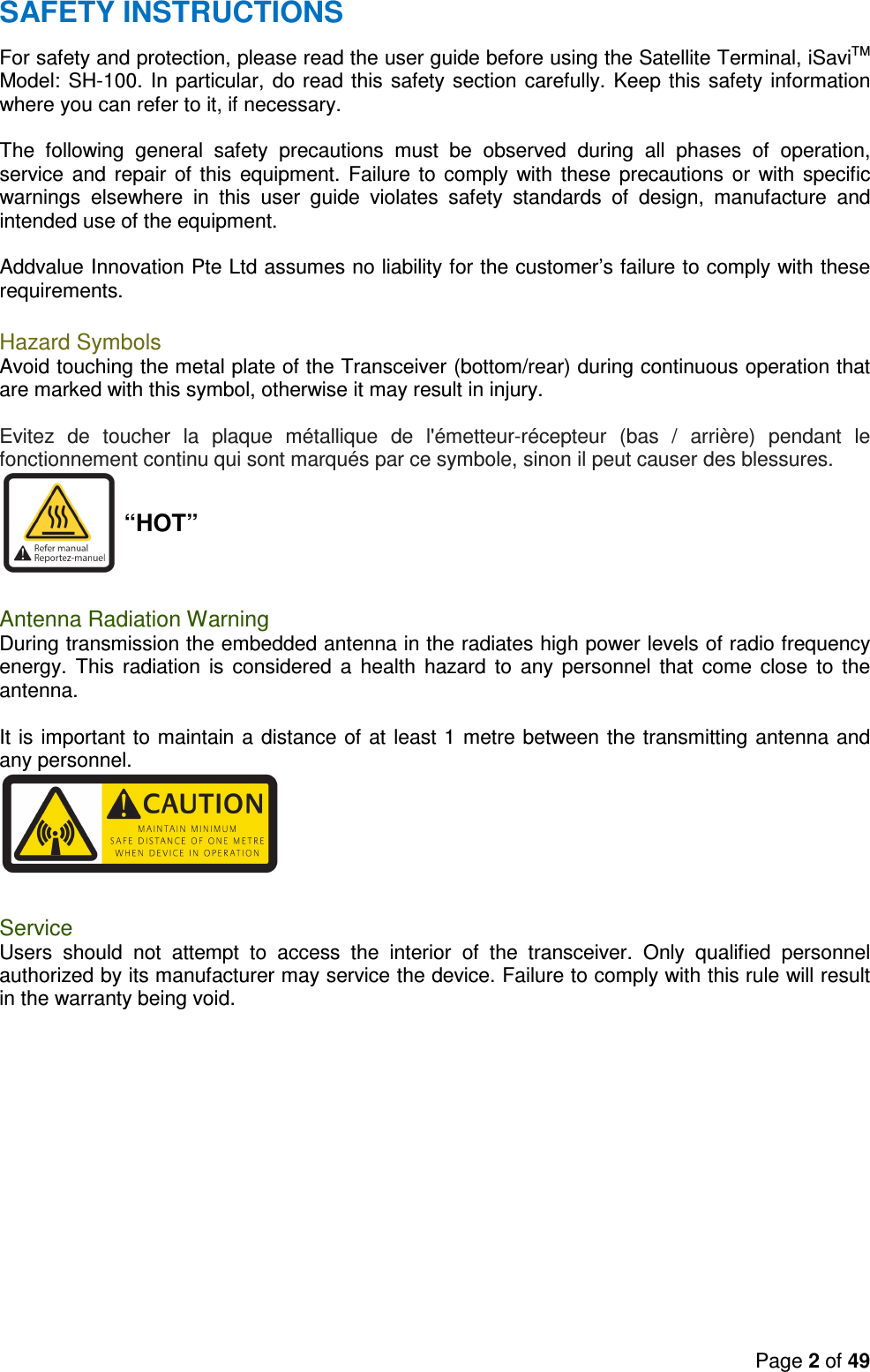 Page 2 of 49   SAFETY INSTRUCTIONS For safety and protection, please read the user guide before using the Satellite Terminal, iSaviTM Model: SH-100. In particular, do read this safety section carefully. Keep this safety information where you can refer to it, if necessary.  The  following  general  safety  precautions  must  be  observed  during  all  phases  of  operation, service and  repair of  this  equipment. Failure to  comply  with these  precautions or  with  specific warnings  elsewhere  in  this  user  guide  violates  safety  standards  of  design,  manufacture  and intended use of the equipment.  Addvalue Innovation Pte Ltd assumes no liability for the customer’s failure to comply with these requirements.  Hazard Symbols Avoid touching the metal plate of the Transceiver (bottom/rear) during continuous operation that are marked with this symbol, otherwise it may result in injury.  Evitez  de  toucher  la  plaque  métallique  de  l&apos;émetteur-récepteur  (bas  /  arrière)  pendant  le fonctionnement continu qui sont marqués par ce symbole, sinon il peut causer des blessures.  “HOT”   Antenna Radiation Warning During transmission the embedded antenna in the radiates high power levels of radio frequency energy.  This  radiation  is  considered  a  health  hazard  to  any  personnel  that  come  close  to  the antenna.  It is important to maintain a distance of at least 1 metre between the transmitting antenna and any personnel.   Service Users  should  not  attempt  to  access  the  interior  of  the  transceiver.  Only  qualified  personnel authorized by its manufacturer may service the device. Failure to comply with this rule will result in the warranty being void. 