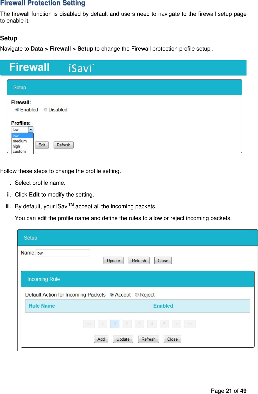 Page 21 of 49   FFiirreewwaallll  PPrrootteeccttiioonn  SSeettttiinngg    The firewall function is disabled by default and users need to navigate to the firewall setup page to enable it.  Setup Navigate to Data &gt; Firewall &gt; Setup to change the Firewall protection profile setup .  Follow these steps to change the profile setting. i.  Select profile name. ii.  Click Edit to modify the setting. iii.  By default, your iSaviTM accept all the incoming packets. You can edit the profile name and define the rules to allow or reject incoming packets.  