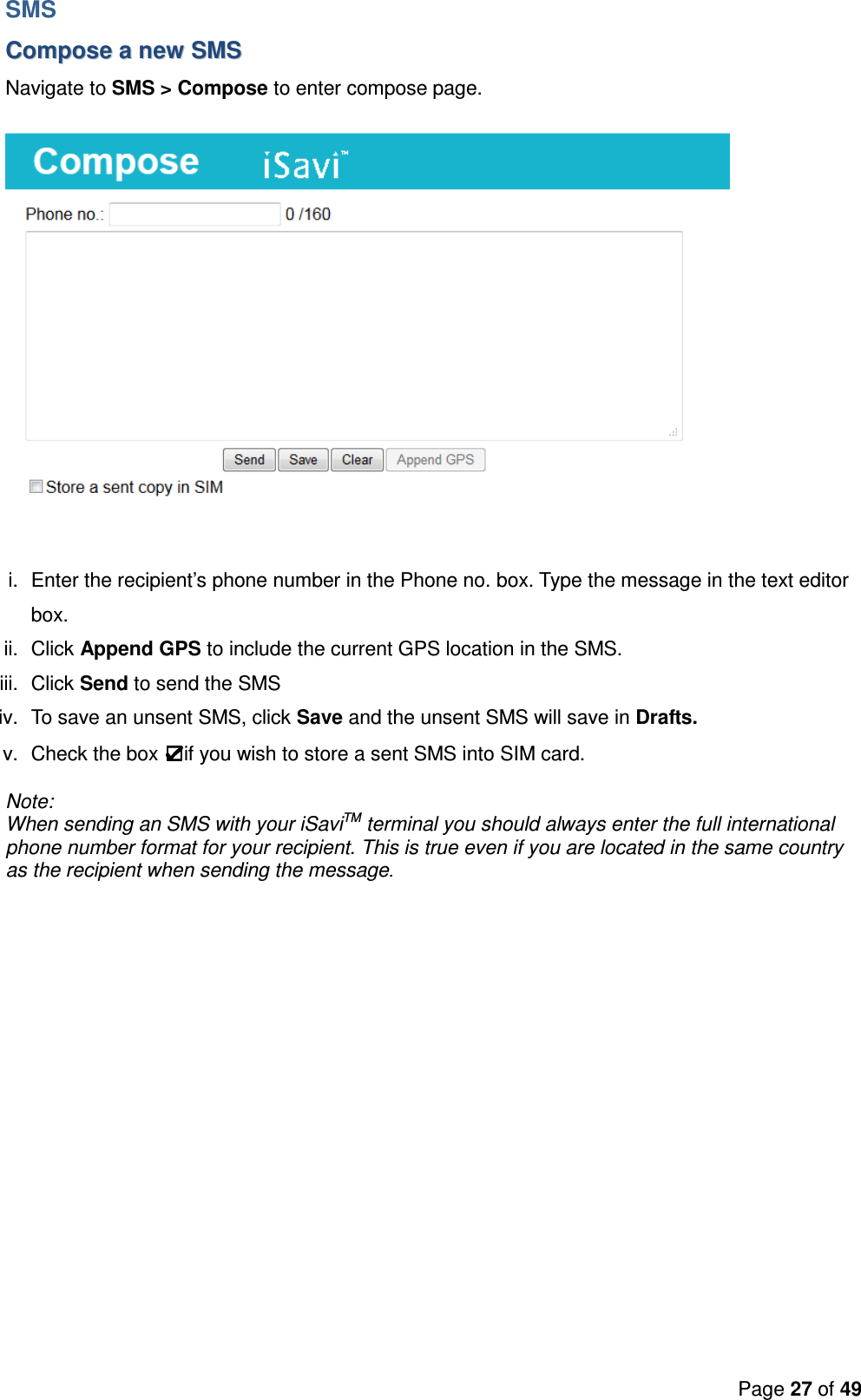 Page 27 of 49  SMS CCoommppoossee  aa  nneeww  SSMMSS  Navigate to SMS &gt; Compose to enter compose page.  i.  Enter the recipient’s phone number in the Phone no. box. Type the message in the text editor box.  ii.  Click Append GPS to include the current GPS location in the SMS. iii.  Click Send to send the SMS iv.  To save an unsent SMS, click Save and the unsent SMS will save in Drafts. v.  Check the box  if you wish to store a sent SMS into SIM card. Note:  When sending an SMS with your iSaviTM terminal you should always enter the full international phone number format for your recipient. This is true even if you are located in the same country as the recipient when sending the message.   