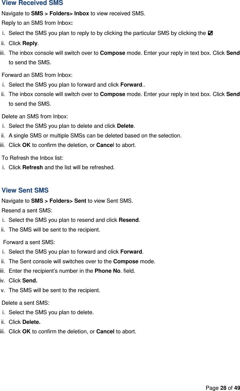 Page 28 of 49  VViieeww  RReecceeiivveedd  SSMMSS  Navigate to SMS &gt; Folders&gt; Inbox to view received SMS. Reply to an SMS from Inbox: i.  Select the SMS you plan to reply to by clicking the particular SMS by clicking the   ii.  Click Reply.  iii.  The inbox console will switch over to Compose mode. Enter your reply in text box. Click Send to send the SMS. Forward an SMS from Inbox: i.  Select the SMS you plan to forward and click Forward..  ii.  The inbox console will switch over to Compose mode. Enter your reply in text box. Click Send to send the SMS. Delete an SMS from Inbox: i.  Select the SMS you plan to delete and click Delete. ii.  A single SMS or multiple SMSs can be deleted based on the selection. iii.  Click OK to confirm the deletion, or Cancel to abort. To Refresh the Inbox list: i.  Click Refresh and the list will be refreshed.  VViieeww  SSeenntt  SSMMSS    Navigate to SMS &gt; Folders&gt; Sent to view Sent SMS. Resend a sent SMS: i.  Select the SMS you plan to resend and click Resend. ii.  The SMS will be sent to the recipient.  Forward a sent SMS: i.  Select the SMS you plan to forward and click Forward. ii.  The Sent console will switches over to the Compose mode. iii.  Enter the recipient’s number in the Phone No. field. iv.  Click Send. v.  The SMS will be sent to the recipient. Delete a sent SMS: i.  Select the SMS you plan to delete. ii.  Click Delete. iii.  Click OK to confirm the deletion, or Cancel to abort.  