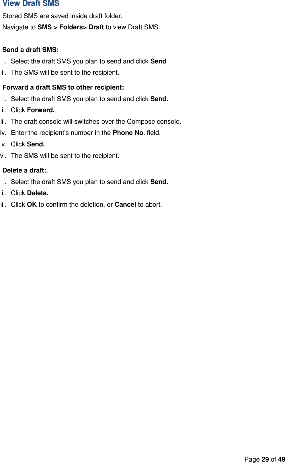 Page 29 of 49  VViieeww  DDrraafftt  SSMMSS    Stored SMS are saved inside draft folder. Navigate to SMS &gt; Folders&gt; Draft to view Draft SMS.  Send a draft SMS: i.  Select the draft SMS you plan to send and click Send  ii.  The SMS will be sent to the recipient. Forward a draft SMS to other recipient: i.  Select the draft SMS you plan to send and click Send. ii.  Click Forward. iii.  The draft console will switches over the Compose console.  iv.  Enter the recipient’s number in the Phone No. field. v.  Click Send. vi.  The SMS will be sent to the recipient. Delete a draft:. i.  Select the draft SMS you plan to send and click Send. ii.  Click Delete. iii.  Click OK to confirm the deletion, or Cancel to abort.   