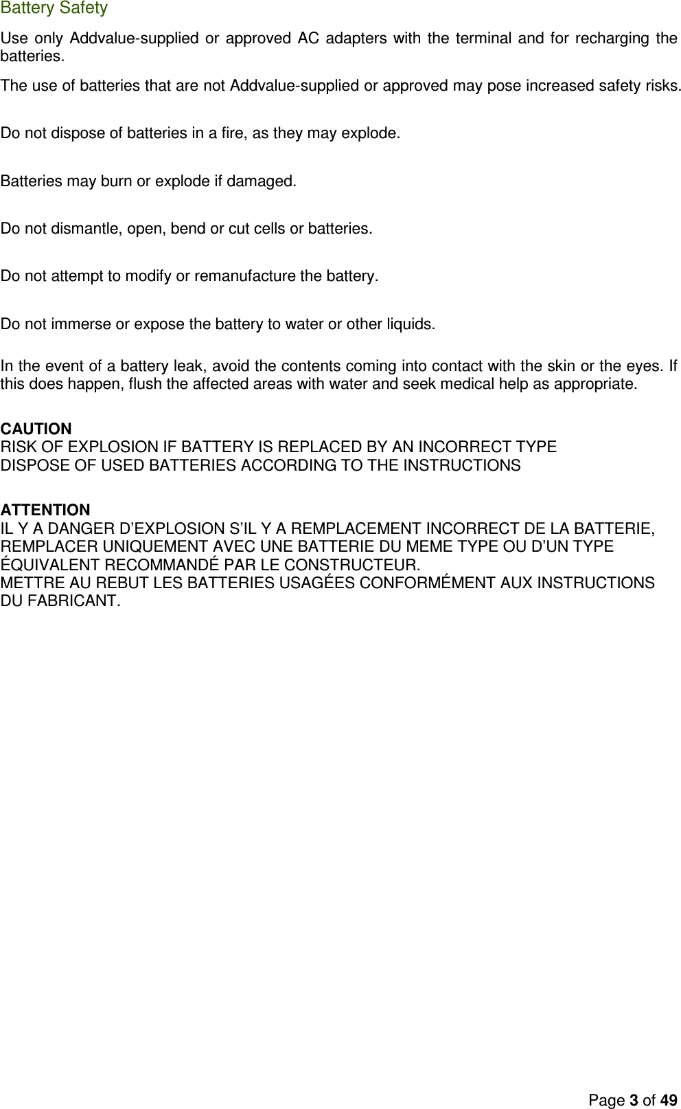 Page 3 of 49  Battery Safety Use only Addvalue-supplied or approved AC adapters with the terminal and for recharging the batteries.  The use of batteries that are not Addvalue-supplied or approved may pose increased safety risks.   Do not dispose of batteries in a fire, as they may explode.   Batteries may burn or explode if damaged.   Do not dismantle, open, bend or cut cells or batteries.  Do not attempt to modify or remanufacture the battery.   Do not immerse or expose the battery to water or other liquids.   In the event of a battery leak, avoid the contents coming into contact with the skin or the eyes. If this does happen, flush the affected areas with water and seek medical help as appropriate.  CAUTION RISK OF EXPLOSION IF BATTERY IS REPLACED BY AN INCORRECT TYPE DISPOSE OF USED BATTERIES ACCORDING TO THE INSTRUCTIONS   ATTENTION IL Y A DANGER D’EXPLOSION S’IL Y A REMPLACEMENT INCORRECT DE LA BATTERIE, REMPLACER UNIQUEMENT AVEC UNE BATTERIE DU MEME TYPE OU D’UN TYPE ÉQUIVALENT RECOMMANDÉ PAR LE CONSTRUCTEUR. METTRE AU REBUT LES BATTERIES USAGÉES CONFORMÉMENT AUX INSTRUCTIONS DU FABRICANT.  