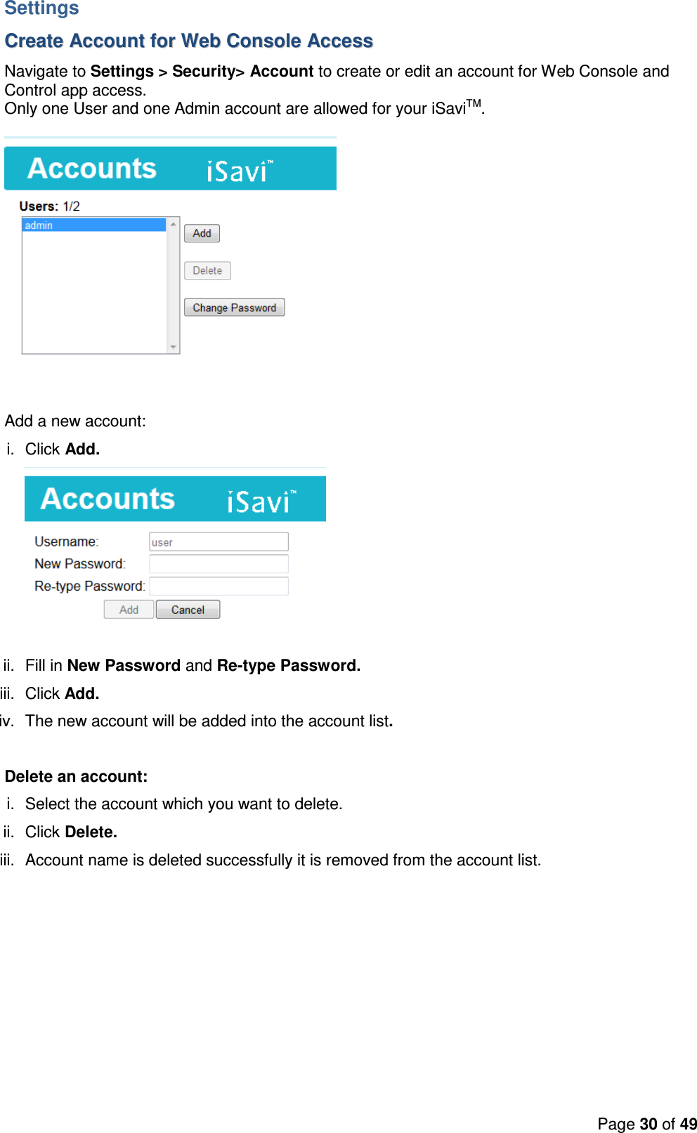 Page 30 of 49  Settings CCrreeaattee  AAccccoouunntt  ffoorr  WWeebb  CCoonnssoollee  AAcccceessss  Navigate to Settings &gt; Security&gt; Account to create or edit an account for Web Console and Control app access. Only one User and one Admin account are allowed for your iSaviTM.    Add a new account: i.  Click Add.  ii.  Fill in New Password and Re-type Password. iii.  Click Add. iv.  The new account will be added into the account list.   Delete an account: i.  Select the account which you want to delete. ii.  Click Delete. iii.  Account name is deleted successfully it is removed from the account list.  